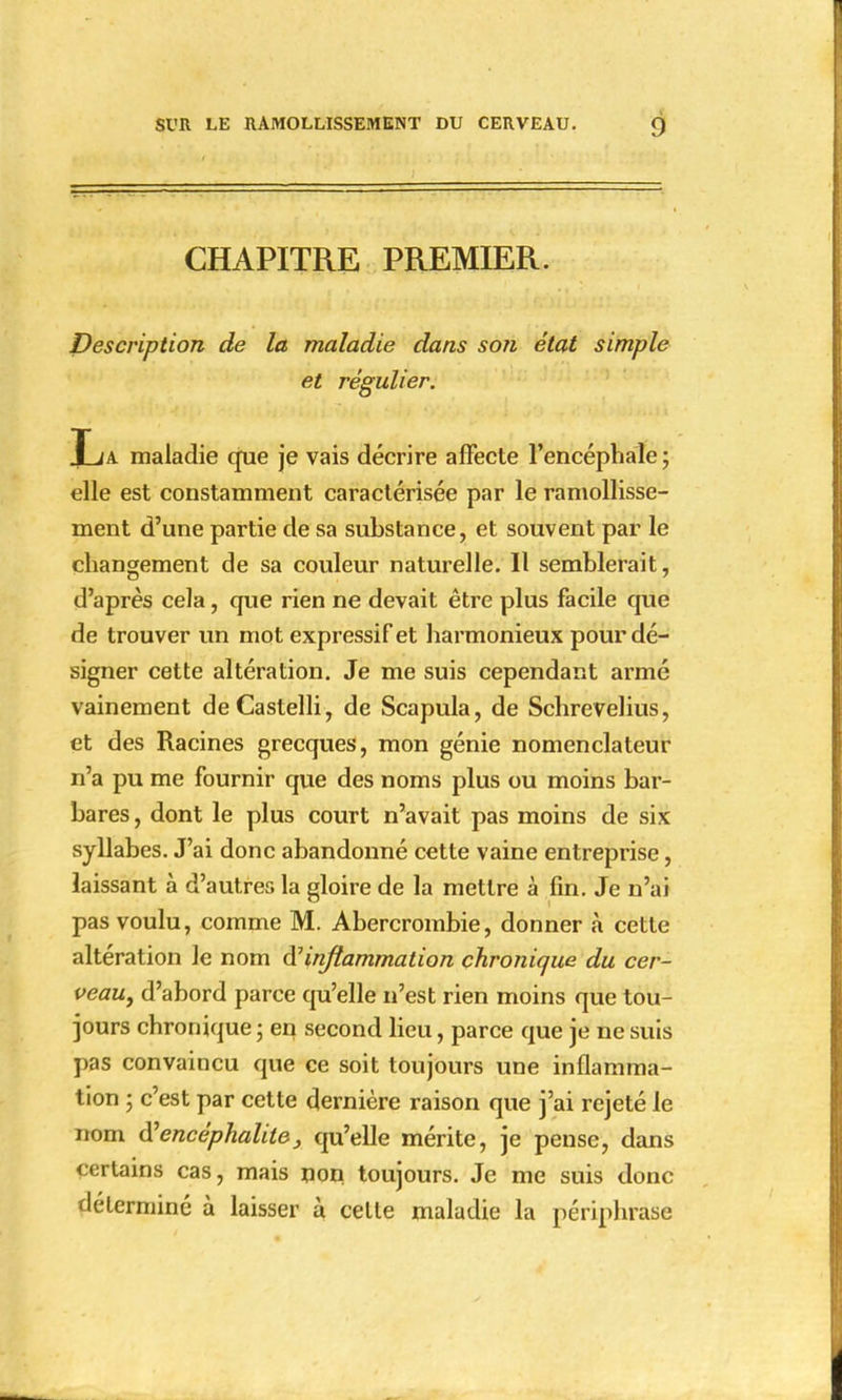 CHAPITRE PREMIER. Description de la maladie dans son état simple et régulier. La maladie que je vais décrire affecte l'encéphale ; elle est constamment caractérisée par le ramollisse- ment d'une partie de sa substance, et souvent par le changement de sa couleur naturelle. Il semblerait, d'après cela, que rien ne devait être plus facile que de trouver un mot expressif et harmonieux pour dé- signer cette altération. Je me suis cependant armé vainement deCastelli, de Scapula, de Schrevelius, et des Racines grecques, mon génie nomenclateur n'a pu me fournir que des noms plus ou moins bar- bares , dont le plus court n'avait pas moins de six syllabes. J'ai donc abandonné cette vaine entreprise, laissant à d'autres la gloire de la mettre à fin. Je n'ai pas voulu, comme M. Abercrombie, donner à cette altération le nom ^inflammation chronique du cer- veau, d'abord parce qu'elle n'est rien moins que tou- jours chronique ; en second lieu, parce que je ne suis pas convaincu que ce soit toujours une inflamma- tion ; c'est par cette dernière raison que j'ai rejeté le nom d:'encéphalite; qu'elle mérite, je pense, dans certains cas, mais non toujours. Je me suis donc déterminé à laisser à celte maladie la périphrase