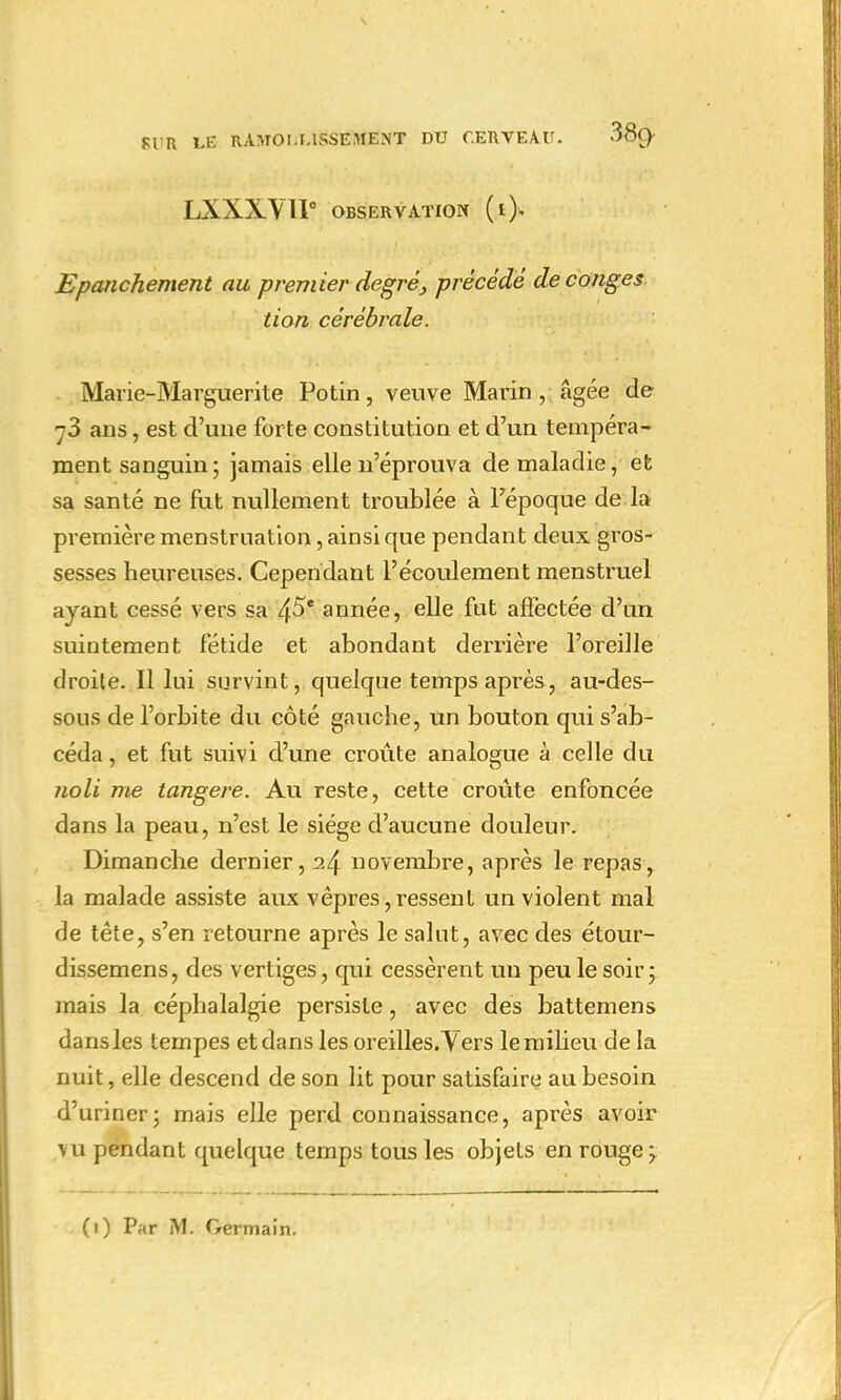 LXXXVU OBSERVATION (*> Epanchement au premier degréprécédé de congés tion cérébrale. Marie-Marguerite Potin, veuve Marin, âgée de 73 ans, est d'une forte constitution et d'un tempéra- ment sanguin; jamais elle n'éprouva de maladie, et sa santé ne fut nullement troublée à l'époque de la première menstruation, ainsi que pendant deux gros- sesses heureuses. Cependant l'écoulement menstruel ayant cessé vers sa 45e année, elle fut affectée d'un suintement fétide et abondant derrière l'oreille droite. Il lui survint, quelque temps après, au-des- sous de l'orbite du côté gauche, un bouton qui s'ab- céda, et fut suivi d'une croûte analogue à celle du noli me tangere. Au reste, cette croûte enfoncée dans la peau, n'est le siège d'aucune douleur. Dimanche dernier, it\ novembre, après le repas, la malade assiste aux vêpres,ressent un violent mal de tête, s'en retourne après le salut, avec des étour- dissemens, des vertiges, qui cessèrent un peu le soir; mais la céphalalgie persiste, avec des battemens dans les tempes et dans les oreilles. Yers le milieu de la nuit, elle descend de son lit pour satisfaire au besoin d'uriner; mais elle perd connaissance, après avoir vu pendant quelque temps tous les objets en rouge;