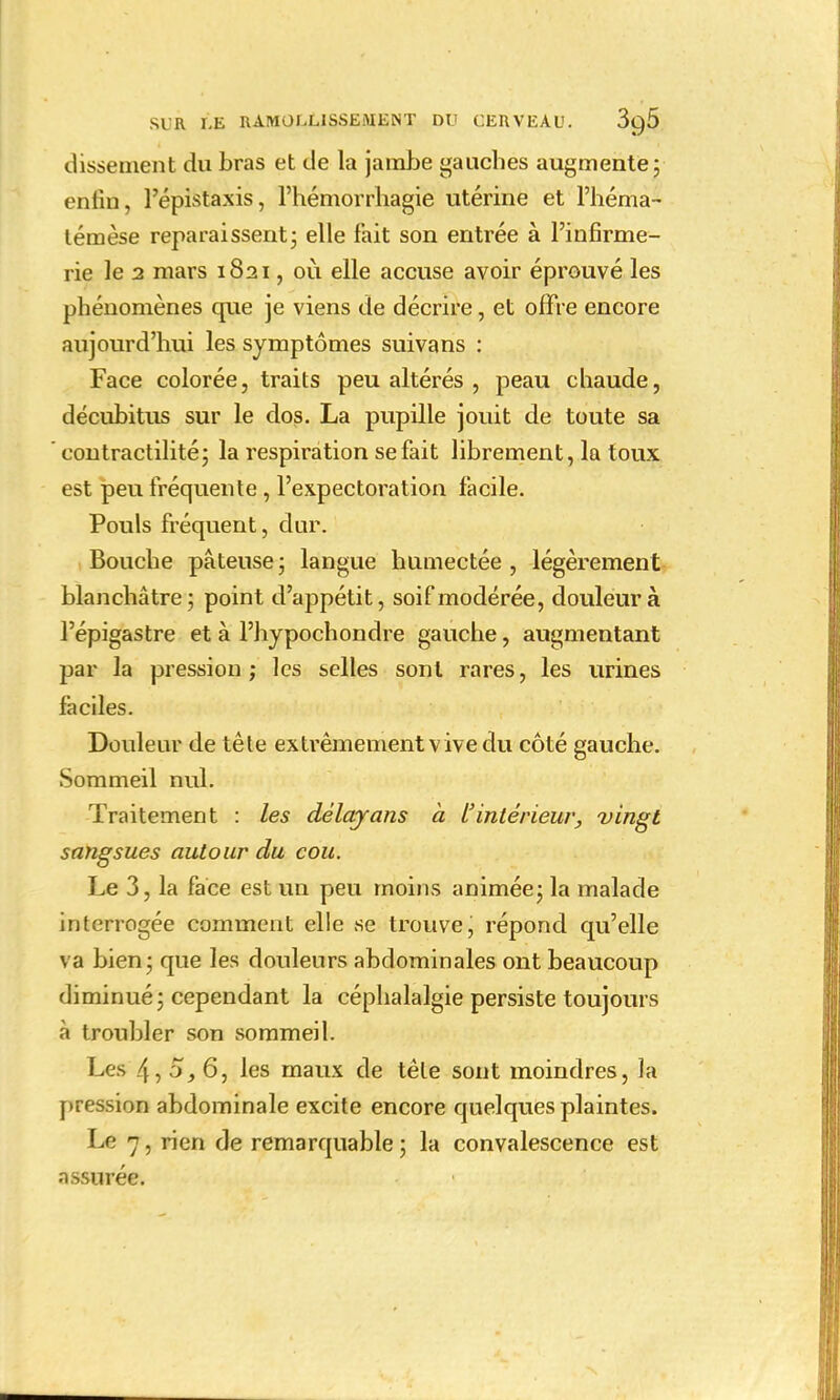 dissenient du bras et de la jambe gauches augmente; enfin, l'épistaxis, l'hémorrhagie utérine et l'héma- témèse reparaissent; elle fait son entrée à l'infirme- rie le 2 mars 1821, où elle accuse avoir éprouvé les phénomènes que je viens de décrire, et offre encore aujourd'hui les symptômes suivans : Face colorée, traits peu altérés , peau chaude, décubitus sur le dos. La pupille jouit de toute sa eontractilité; la respiration se fait librement, la toux est peu fréquente , l'expectoration facile. Pouls fréquent, dur. Bouche pâteuse ; langue humectée , légèrement blanchâtre; point d'appétit, soif modérée, douleur à l'épigastre et à l'hypochondre gauche, augmentant jjar la pression; les selles sont rares, les urines faciles. Douleur de tête extrêmement v ive du côté gauche. Sommeil nul. Traitement : les dèlayans h l'intérieur, vingt sangsues autour du cou. Le 3, la face est un peu moins animée; la malade interrogée comment elle se trouve, répond qu'elle va bien; que les douleurs abdominales ont beaucoup diminué; cependant la céphalalgie persiste toujours à troubler son sommeil. Les 4, 5, 6, les maux de tête sont moindres, la pression abdominale excite encore quelques plaintes. Le 7 , rien de remarquable ; la convalescence est assurée.