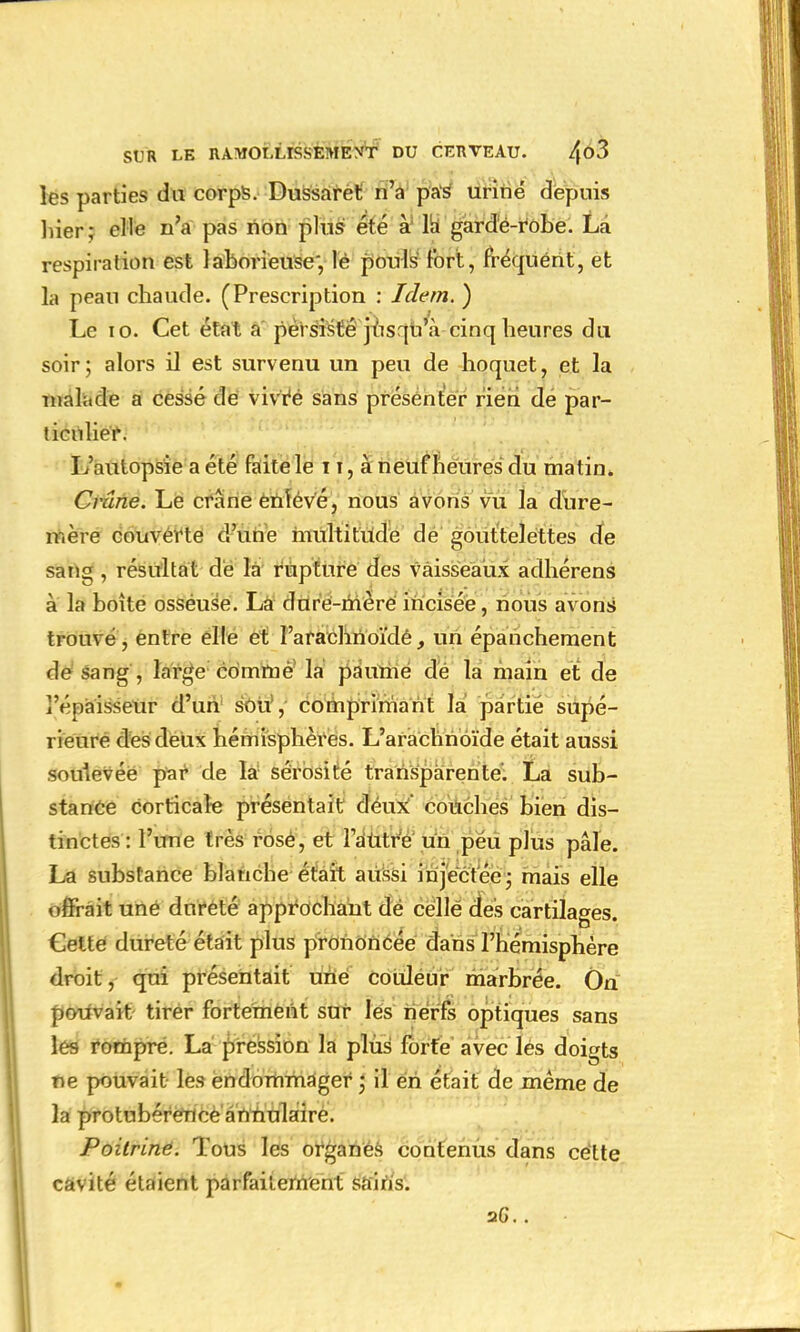 les parties du corps. Dussaret n'a pas uriné depuis hier; elle n'a pas non plus été à la gardé-robe. La respiration est laborieuse', lé pouls fort, fréquent, et la peau chaude. (Prescription : Idem. ) Le 10. Cet état a persisté jusqu'à cinq heures du soir; alors il est survenu un peu de hoquet, et la malade a cessé de vivre sans présenter rien de par- ticulier. L'autopsie a été faite le 11, à neuf heures du matin. Crâne. Le crâne enïévé, nous avons vu la dure- mère couverte d'une multitude de gouttelettes cfe sang, résultat de la rupture des vaisseaux adhérens à la boîte osseuse. La dure-mère incisée, nous avons trouvé, entre elle et l'arachnoïde, un épanchement de sang , large comme la paume de la main et de l'épaisseur d'un soit,- comprimant la partie supé- rieure des deux hémisphères. L'arachnoïde était aussi soulevée par de la sérosité transparente. La sub- stance corticale présentait deux' couches bien dis- tinctes : l'une très rose, et l'autre un péu plus pâle. La substance blanche était aussi injectée; mais elle offrait uné dureté approchant de celle des cartilages. Cette dureté était plus prononcée dans l'hémisphère droit, qui présentait une couleur marbrée. On pouvait tirer fortement sur les nerfs optiques sans les rompre. La pression la plus forte avec les doigts fie pouvait les endommager ; il en était de même de la protnbérence annulaire. Poitrine. Tous les organes contenus dans cette cavité étaient parfaitement sains. 2G. .