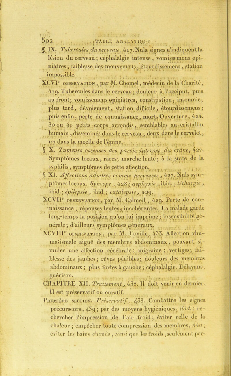 <j> JX. Tubercules du cerve.auj 417.Nuls signes n'indiquentla lésion du cerveau ; céphalalgie intense , vomissemens opi- niâtres ; faiblesse des mouvemeus , étourdissemens , station impossible. XCVTC observation , par M. Choinel, médecin de la Charité, 4ig. Tubercules dans le cerveau; douleur à. l'occiput, puis au front; vomissemens opiniâtres, constipation , insomnie; plus tard, dévoieinent, station difficile, étourdissemens; puis enfin, perte de connaissance, niort. Ouverture, 424. 3o ou 4p petits corps arrondis, semblables au cristallin Immain , disséminés dans-le cerveau à deux dans le cervelet, un dans la moelle de l'épine. § X. Tumeurs osseuses des parois internes du- crdne, kiq. Symptômes locaux,, rares; marche lente ; à la suite de la syphilis, symptômes de cette affection. § XI. Affections admises comme nerveuses4 427. Nuls sym- ptômes locaux. Syncope j 428 ; asphyxie jïïnà. ; léthargie , i\)iâ. ; épilepsie j ibid. ; catalepsie j 4a«j. XCVIP observation, par M. Calmeil, 429. Perte de con- •naissance ; réponses lentes,- incohérentes. La malade garde long-temps la position qu'on lui imprime; insensibilité gé- nérale; d'ailleurs symptômes généraux. XCVHP observation, par M. I'oville; 433. AQectiou rhu- matismale aiguë des membres abdominaux, pouvant si- muler une affection cérébrale; migraine; vertiges; fai- blesse des jambes; rêves pénibles: douleurs des membres abdominaux ; plus fortes à gauche ; céphalalgie. Délayans ; CHAPITRE XII. Traitement J 438. Il doit venir en dernier. 11 est préservatif ou curalif. Première section. Préservatif j 4^8. Combattre les signes précurseurs, 4^9 *» Par des moyens hygiéuiques, ibid. ; re- chercher l'impression de l'air froid; éviter celle de la chaleur ; empêcher toute compression des membres, 4 io ; éviter les bains cbr.uds, ainsi que les froids ; seulement prr-