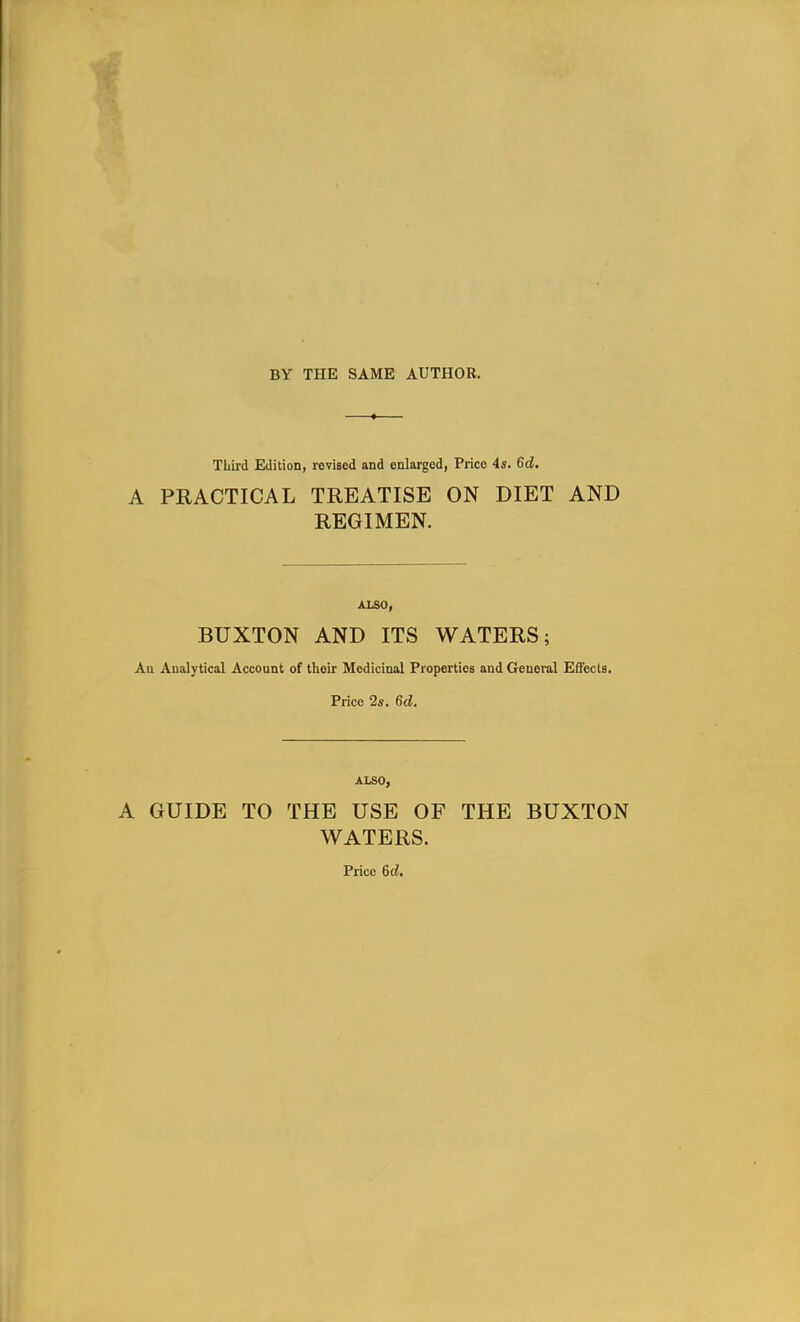Third Edition, revised and enlarged, Prico 4s. 6d. A PRACTICAL TREATISE ON DIET AND REGIMEN. ALSO, BUXTON AND ITS WATERS; An Analytical Account of their Medicinal Properties and General Effects. Price 2s. 6d. ALSO, A GUIDE TO THE USE OF THE BUXTON WATERS. Price 6d.