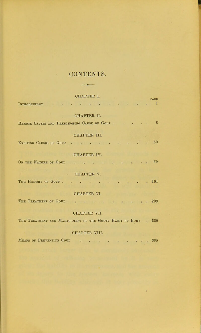 CONTENTS. CHAPTER I. PAOE Introductory 1 CHAPTER II. Remote Causes and Predisposing Cause of Gout 8 CHAPTER III. Exciting Causes of Gout 60 CHAPTER IV. On the Nature of Gout 69 CHAPTER V. The History of Gout 101 CHAPTER VI. The Treatment of Gout 209 CHAPTER VII. The Treatment and Management of the Gouty Habit of Body . 330 CHAPTER VIII. Means of Preventing Gout 365