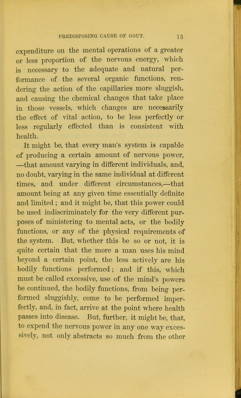 expenditure on the mental operations of a greater or less proportion of the nervous energy, which is necessary to the adequate and natural per- formance of the several organic functions, ren- dering the action of the capillaries more sluggish, and causing the chemical changes that take place in those vessels, which changes are necessarily the effect of vital action, to be less perfectly or less regularly effected than is consistent with health. It might be, that every man's system is capable of producing a certain amount of nervous power, —that amount varying in different individuals, and, no doubt, varying in the same individual at different times, and under different circumstances,—that amount being at any given time essentially definite and limited; and it might be, that this power could be used indiscriminately for the very different pur- poses of ministering to mental acts, or the bodily functions, or any of the physical requirements of the system. But, whether this be so or not, it is quite certain that the more a man uses his mind beyond a certain point, the less actively are his bodily functions performed; and if this, which must be called excessive, use of the mind's powers be continued, the bodily functions, from being per- formed sluggishly, come to be performed imper- fectly, and, in fact, arrive at the point where health passes into disease. But, further, it might be, that, to expend the nervous power in any one way exces- sively, not only abstracts so much from the other