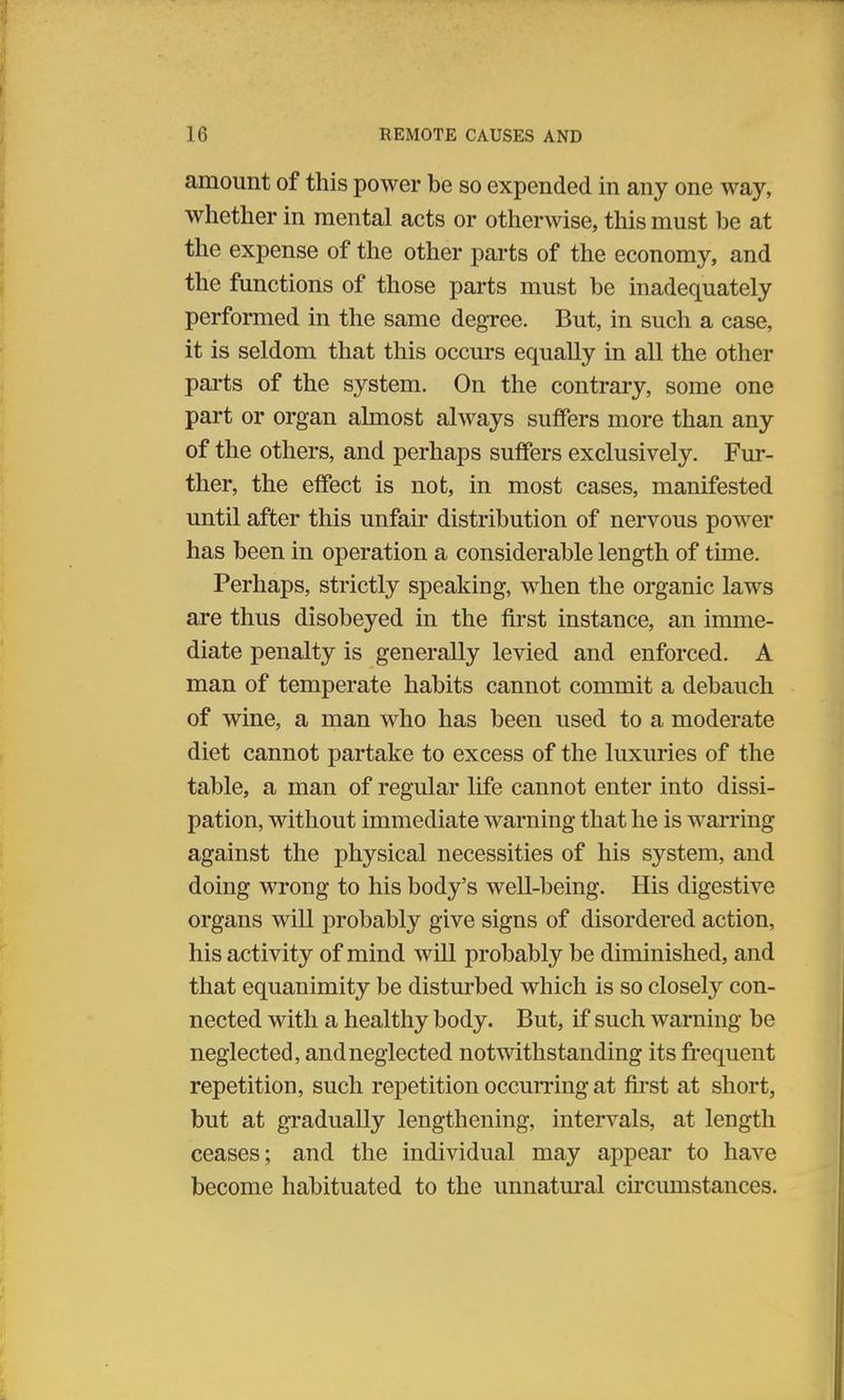 amount of this power be so expended in any one way, whether in mental acts or otherwise, this must be at the expense of the other parts of the economy, and the functions of those parts must be inadequately performed in the same degree. But, in such a case, it is seldom that this occurs equally in all the other parts of the system. On the contrary, some one part or organ almost always suffers more than any of the others, and perhaps sutlers exclusively. Fur- ther, the effect is not, in most cases, manifested until after this unfair distribution of nervous power has been in operation a considerable length of time. Perhaps, strictly speaking, when the organic laws are thus disobeyed in the first instance, an imme- diate penalty is generally levied and enforced. A man of temperate habits cannot commit a debauch of wine, a man who has been used to a moderate diet cannot partake to excess of the luxuries of the table, a man of regular life cannot enter into dissi- pation, without immediate warning that he is warring against the physical necessities of his system, and doing wrong to his body's well-being. His digestive organs will probably give signs of disordered action, his activity of mind will probably be diminished, and that equanimity be disturbed which is so closely con- nected with a healthy body. But, if such warning be neglected, and neglected notwithstanding its frequent repetition, such repetition occurring at first at short, but at gradually lengthening, intervals, at length ceases; and the individual may appear to have become habituated to the unnatural circumstances.