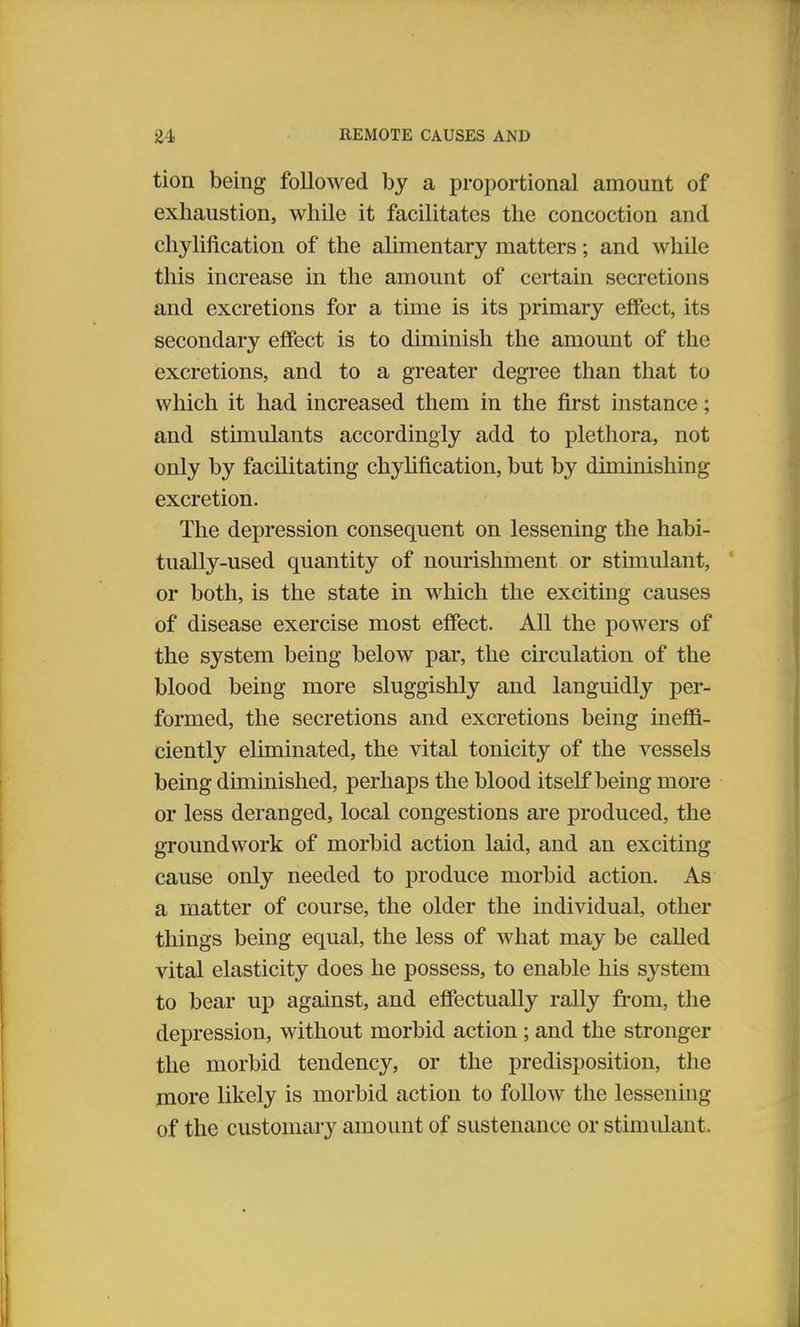 tion being followed by a proportional amount of exhaustion, while it facilitates the concoction and chylification of the alimentary matters; and while this increase in the amount of certain secretions and excretions for a time is its primary effect, its secondary effect is to diminish the amount of the excretions, and to a greater degree than that to which it had increased them in the first instance; and stimulants accordingly add to plethora, not only by facilitating chylification, but by diminishing excretion. The depression consequent on lessening the habi- tually-used quantity of nourishment or stimulant, or both, is the state in which the exciting causes of disease exercise most effect. All the powers of the system being below par, the circulation of the blood being more sluggishly and languidly per- formed, the secretions and excretions being ineffi- ciently eliminated, the vital tonicity of the vessels being diminished, perhaps the blood itself being more or less deranged, local congestions are produced, the groundwork of morbid action laid, and an exciting cause only needed to produce morbid action. As a matter of course, the older the individual, other things being equal, the less of what may be called vital elasticity does he possess, to enable his system to bear up against, and effectually rally from, the depression, without morbid action ; and the stronger the morbid tendency, or the predisposition, the more likely is morbid action to follow the lessening of the customary amount of sustenance or stimulant.