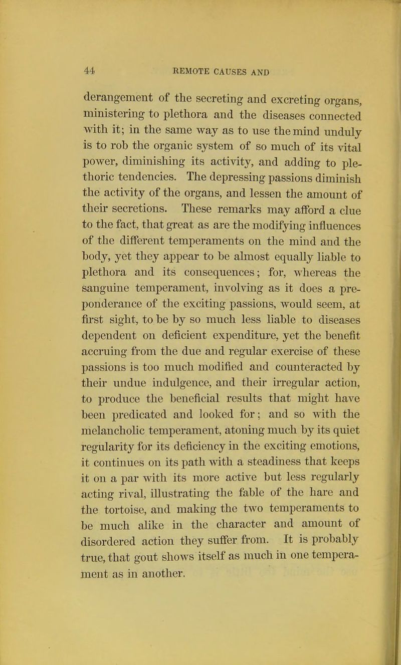 derangement of the secreting and excreting organs, ministering to plethora and the diseases connected with it; in the same way as to use the mind unduly is to rob the organic system of so much of its vital power, diminishing its activity, and adding to ple- thoric tendencies. The depressing passions diminish the activity of the organs, and lessen the amount of their secretions. These remarks may afford a clue to the fact, that great as are the modifying influences of the different temperaments on the mind and the body, yet they appear to be almost equally liable to plethora and its consequences; for, whereas the sanguine temperament, involving as it does a pre- ponderance of the exciting passions, would seem, at first sight, to be by so much less liable to diseases dependent on deficient expenditure, yet the benefit accruing from the due and regular exercise of these passions is too much modified and counteracted by their undue indulgence, and their irregular action, to produce the beneficial results that might have been predicated and looked for; and so with the melancholic temperament, atoning much by its quiet regularity for its deficiency in the exciting emotions, it continues on its path with a steadiness that keeps it on a par with its more active but less regularly acting rival, illustrating the fable of the hare and the tortoise, and making the two temperaments to be much alike in the character and amount of disordered action they suffer from. It is probably true, that gout shows itself as much in one tempera- ment as in another.