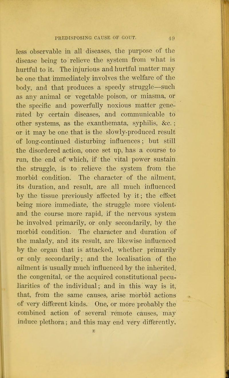 less observable in all diseases, the purpose of the disease being- to relieve the system from what is hurtful to it. The injurious and hurtful matter may be one that immediately involves the welfare of the body, and that produces a speedy struggle—such as any animal or vegetable poison, or miasma, or the specific and powerfully noxious matter gene- rated by certain diseases, and communicable to other sj'-stems, as the exanthemata, syphilis, &c.; or it may be one that is the slowly-produced result of long-continued disturbing influences; but still the disordered action, once set up, has a course to run, the end of which, if the vital power sustain the struggle, is to relieve the system from the morbid condition. The character of the ailment, its duration, and result, are all much influenced by the tissue previously affected by it; the effect being more immediate, the struggle more violent* and the course more rapid, if the nervous system be involved primarily, or only secondarily, by the morbid condition. The character and duration of the malady, and its result, are likewise influenced by the organ that is attacked, whether primarily or only secondarily, and the localisation of the ailment is usually much influenced by the inherited, the congenital, or the acquired constitutional pecu- liarities of the individual; and in this way is it, that, from the same causes, arise morbid actions of very different kinds. One, or more probably the combined action of several remote causes, may induce plethora; and this may end very differently,