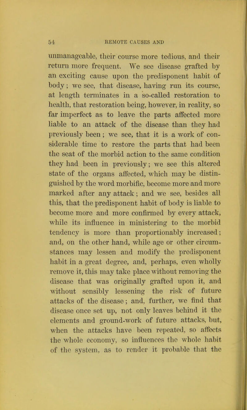 unmanageable, their course more tedious, and their return more frequent. We see disease grafted by an exciting cause upon the predisponent habit of body; we see, that disease, having run its course, at length terminates in a so-called restoration to health, that restoration being, however, in reality, so far imperfect as to leave the parts affected more liable to an attack of the disease than they had previously been; we see, that it is a work of con- siderable time to restore the parts that had been the seat of the morbid action to the same condition they had been in previously; we see this altered state of the organs affected, which may be distin- guished by the word morbific, become more and more marked after any attack; and we see, besides all this, that the predisponent habit of body is liable to become more and more confirmed by every attack, while its influence in ministering to the morbid tendency is more than proportionably increased; and, on the other hand, while age or other circum- stances may lessen and modify the predisponent habit in a great degree, and, perhaps, even wholly remove it, this may take place without removing the disease that was originally grafted upon it, and without sensibly lessening the risk of future attacks of the disease; and, further, we find that disease once set up, not only leaves behind it the elements and ground-work of future attacks, but, when the attacks have been repeated, so affects the whole economy, so influences the whole habit of the system, as to render it probable that the