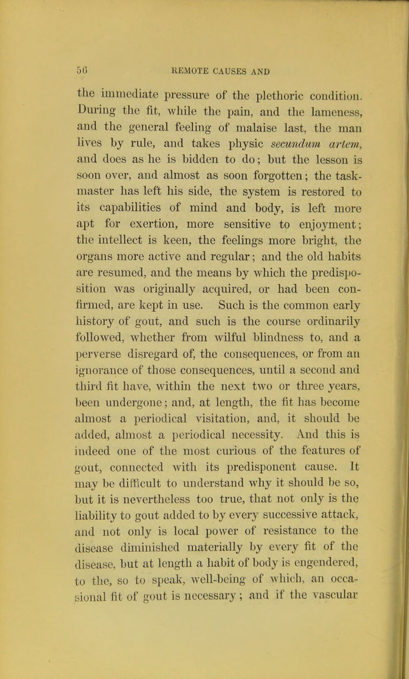 the immediate pressure of the plethoric condition. During the fit, while the pain, and the lameness, and the general feeling of malaise last, the man lives by rule, and takes physic secundum ariem, and does as he is bidden to do; but the lesson is soon over, and almost as soon forgotten; the task- master has left his side, the system is restored to its capabilities of mind and body, is left more apt for exertion, more sensitive to enjoyment; the intellect is keen, the feelings more bright, the organs more active and regular; and the old habits are resumed, and the means by which the predispo- sition was originally acquired, or had been con- firmed, are kept in use. Such is the common early history of gout, and such is the course ordinarily followed, whether from wilful blindness to, and a perverse disregard of, the consequences, or from an ignorance of those consequences, until a second and third fit have, within the next two or three years, been undergone; and, at length, the fit has become almost a periodical visitation, and, it should be added, almost a periodical necessity. And this is indeed one of the most curious of the features of gout, connected with its predisponent cause. It may be difficult to understand why it should be so, but it is nevertheless too true, that not only is the liability to gout added to by every successive attack, and not only is local power of resistance to the disease diminished materially by every fit of the disease, but at length a habit of body is engendered, to the, so to speak, well-being of which, an occa- sional fit of gout is necessary; and if the vascular