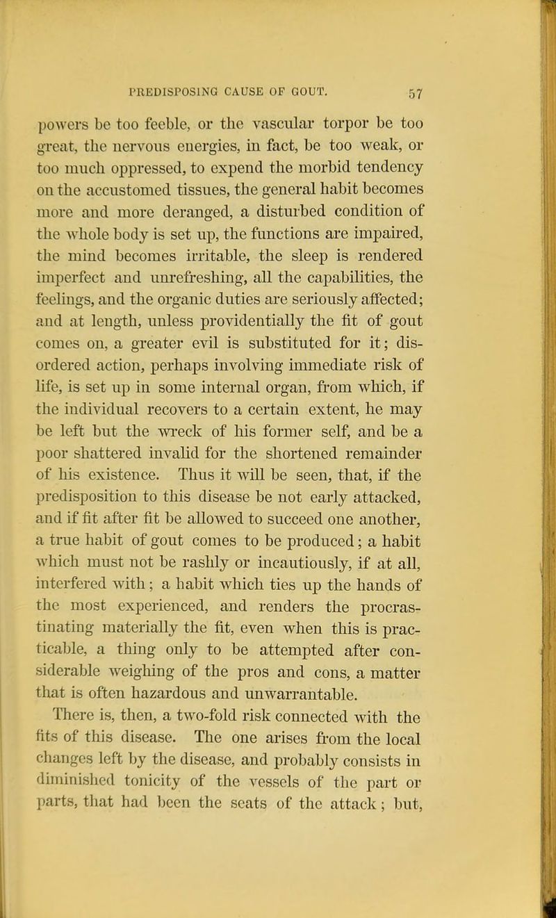 powers be too feeble, or the vascular torpor be too great, the nervous energies, in fact, be too weak, or too much oppressed, to expend the morbid tendency on the accustomed tissues, the general habit becomes more and more deranged, a disturbed condition of the whole body is set up, the functions are impaired, the mind becomes irritable, the sleep is rendered imperfect and unrefreshing, all the capabilities, the feelings, and the organic duties are seriously affected; and at length, unless providentially the fit of gout comes on, a greater evil is substituted for it; dis- ordered action, perhaps involving immediate risk of life, is set up in some internal organ, from which, if the individual recovers to a certain extent, he may be left but the wreck of his former self, and be a poor shattered invalid for the shortened remainder of his existence. Thus it will be seen, that, if the predisposition to this disease be not early attacked, and if fit after fit be allowed to succeed one another, a true habit of gout comes to be produced; a habit which must not be rashly or incautiously, if at all, interfered with; a habit which ties up the hands of the most experienced, and renders the procras- tinating materially the fit, even when this is prac- ticable, a thing only to be attempted after con- siderable weighing of the pros and cons, a matter that is often hazardous and unwarrantable. There is, then, a two-fold risk connected with the fits of this disease. The one arises from the local changes left by the disease, and probably consists in diminished tonicity of the vessels of the part or parts, that had been the scats of the attack; but,