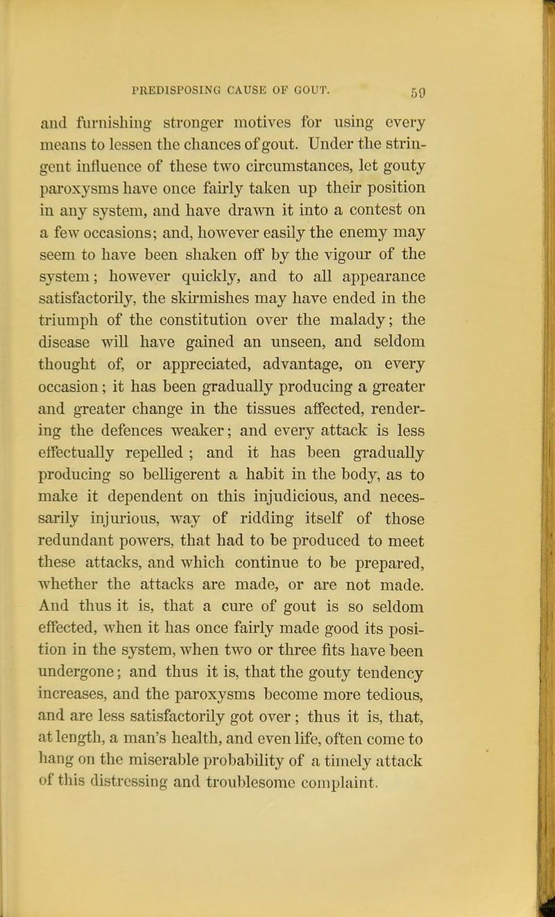 and furnishing stronger motives for using every means to lessen the chances of gout. Under the strin- gent influence of these two circumstances, let gouty paroxysms have once fairly taken up their position in any system, and have drawn it into a contest on a few occasions; and, however easily the enemy may seem to have been shaken off by the vigour of the system; however quickly, and to all appearance satisfactorily, the skirmishes may have ended in the triumph of the constitution over the malady; the disease will have gained an unseen, and seldom thought of, or appreciated, advantage, on every occasion; it has been gradually producing a greater and greater change in the tissues affected, render- ing the defences weaker; and every attack is less effectually repelled ; and it has been gradually producing so belligerent a habit in the body, as to make it dependent on this injudicious, and neces- sarily injurious, way of ridding itself of those redundant powers, that had to be produced to meet these attacks, and which continue to be prepared, whether the attacks are made, or are not made. And thus it is, that a cure of gout is so seldom effected, when it has once fairly made good its posi- tion in the system, when two or three fits have been undergone; and thus it is, that the gouty tendency increases, and the paroxysms become more tedious, and are less satisfactorily got over; thus it is, that, at length, a man's health, and even life, often come to hang on the miserable probability of a timely attack of this distressing and troublesome complaint.