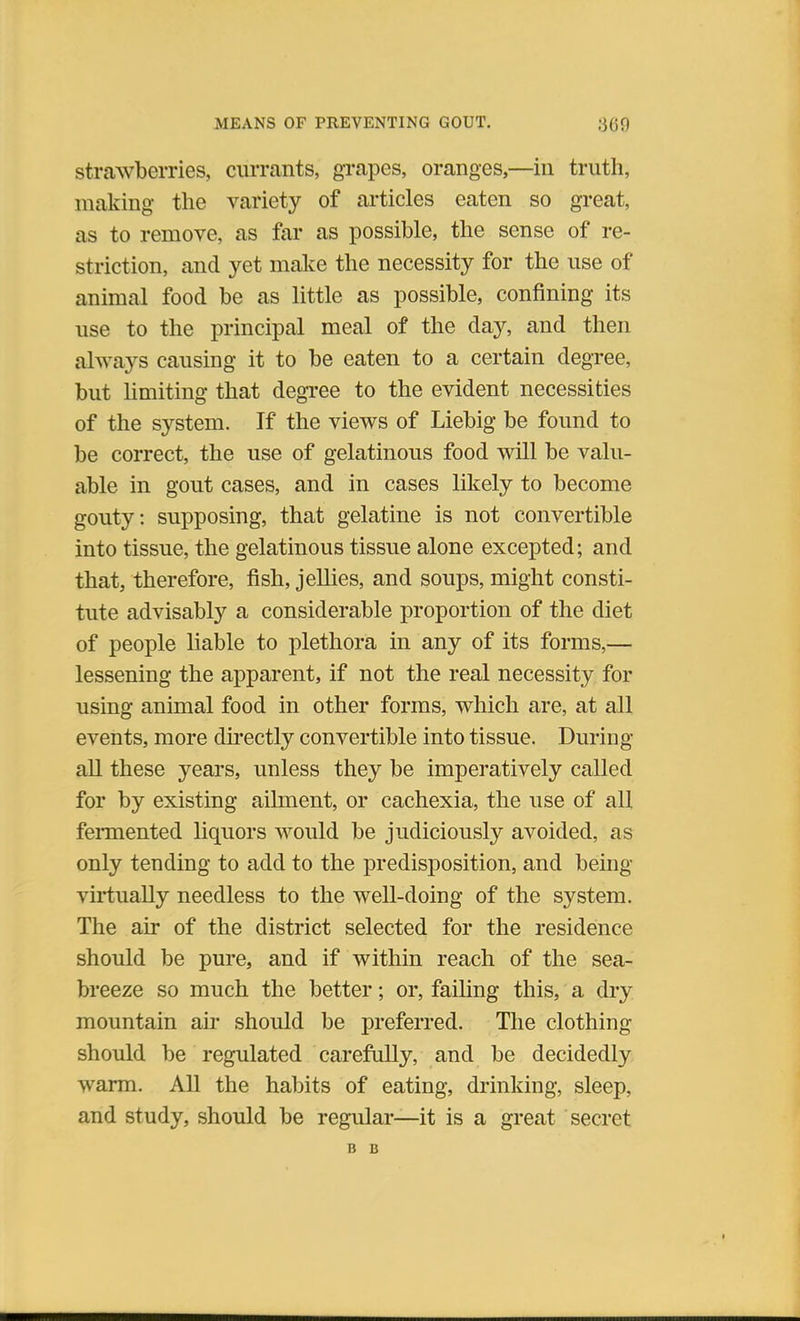 strawberries, currants, grapes, oranges,—in truth, making the variety of articles eaten so great, as to remove, as far as possible, the sense of re- striction, and yet make the necessity for the use of animal food be as little as possible, confining its use to the principal meal of the day, and then always causing it to be eaten to a certain degree, but limiting that degree to the evident necessities of the system. If the views of Liebig be found to be correct, the use of gelatinous food will be valu- able in gout cases, and in cases likely to become gouty: supposing, that gelatine is not convertible into tissue, the gelatinous tissue alone excepted; and that, therefore, fish, jellies, and soups, might consti- tute advisably a considerable proportion of the diet of people liable to plethora in any of its forms,— lessening the apparent, if not the real necessity for using animal food in other forms, which are, at all events, more directly convertible into tissue. During all these years, unless they be imperatively called for by existing ailment, or cachexia, the use of all fermented liquors would be judiciously avoided, as only tending to add to the predisposition, and being virtually needless to the well-doing of the system. The air of the district selected for the residence should be pure, and if within reach of the sea- breeze so much the better; or, failing this, a dry mountain air should be preferred. The clothing should be regulated carefully, and be decidedly warm. All the habits of eating, drinking, sleep, and study, should be regular—it is a great secret B B