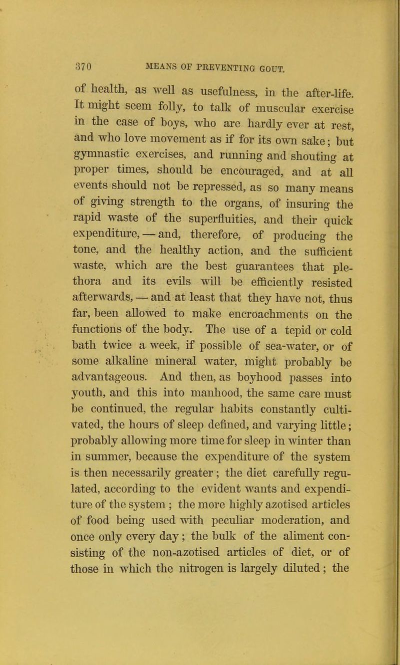 of health, as well as usefulness, in the after-life. It might seem folly, to talk of muscular exercise in the case of boys, who are hardly ever at rest, and who love movement as if for its own sake; but gymnastic exercises, and running and shouting at proper times, should be encouraged, and at all events should not be repressed, as so many means of giving strength to the organs, of insuring the rapid waste of the superfluities, and their quick expenditure, —and, therefore, of producing the tone, and the healthy action, and the sufficient waste, which are the best guarantees that ple- thora and its evils will be efficiently resisted afterwards, — and at least that they have not, thus far, been allowed to make encroachments on the functions of the body. The use of a tepid or cold bath twice a week, if possible of sea-water, or of some alkaline mineral water, might probably be advantageous. And then, as boyhood passes into youth, and this into manhood, the same care must be continued, the regular habits constantly culti- vated, the hours of sleep defined, and varying little; probably allowing more time for sleep in winter than in summer, because the expenditure of the system is then necessarily greater; the diet carefully regu- lated, according to the evident wants and expendi- ture of the system; the more highly azotised articles of food being used with peculiar moderation, and once only every day; the bulk of the aliment con- sisting of the non-azotised articles of diet, or of those in which the nitrogen is largely diluted ; the