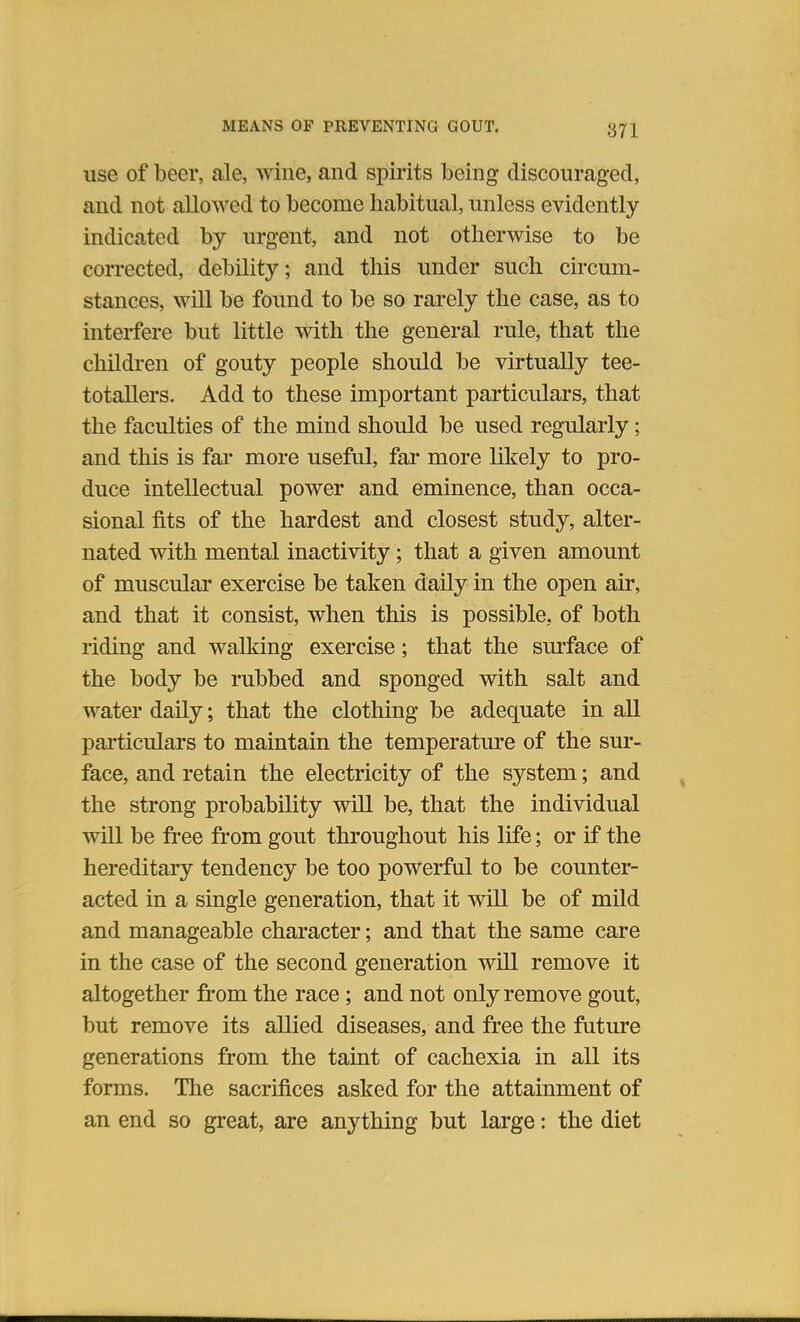 use of beer, ale, wine, and spirits being discouraged, and not allowed to become habitual, unless evidently indicated by urgent, and not otherwise to be corrected, debility; and this under such circum- stances, will be found to be so rarely the case, as to interfere but little with the general rule, that the children of gouty people should be virtually tee- totallers. Add to these important particulars, that the faculties of the mind should be used regularly; and this is far more useful, far more likely to pro- duce intellectual power and eminence, than occa- sional fits of the hardest and closest study, alter- nated with mental inactivity; that a given amount of muscular exercise be taken daily in the open air, and that it consist, when this is possible, of both riding and walking exercise; that the surface of the body be rubbed and sponged with salt and water daily; that the clothing be adequate in all particulars to maintain the temperature of the sur- face, and retain the electricity of the system; and the strong probability will be, that the individual will be free from gout throughout his life; or if the hereditary tendency be too powerful to be counter- acted in a single generation, that it will be of mild and manageable character; and that the same care in the case of the second generation will remove it altogether from the race; and not only remove gout, but remove its allied diseases, and free the future generations from the taint of cachexia in all its forms. The sacrifices asked for the attainment of an end so great, are anything but large: the diet