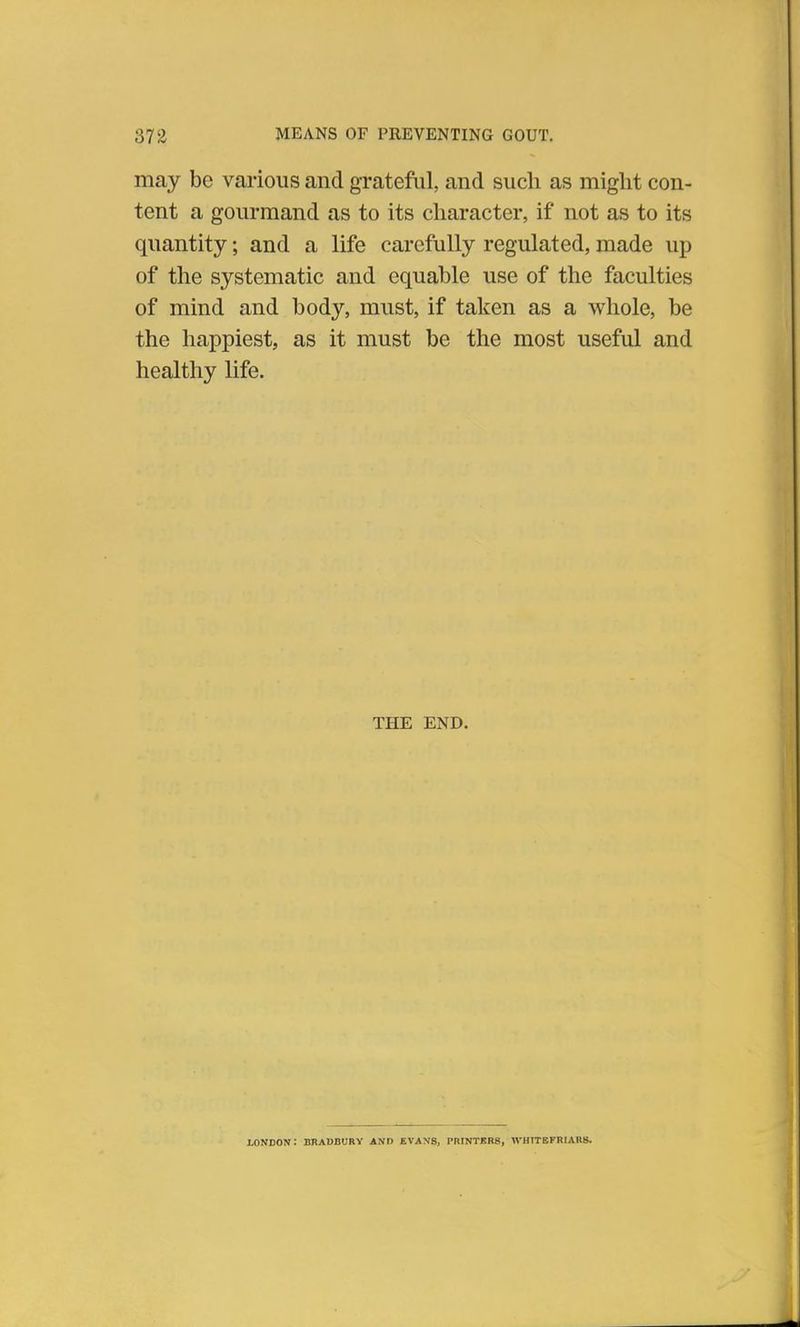 may be various and grateful, and such as might con- tent a gourmand as to its character, if not as to its quantity; and a life carefully regulated, made up of the systematic and equable use of the faculties of mind and body, must, if taken as a whole, be the happiest, as it must be the most useful and healthy life. THE END. LONDON.' BRADBURY AND EVANS, PRINTERS, WH1TEFRIAHS.