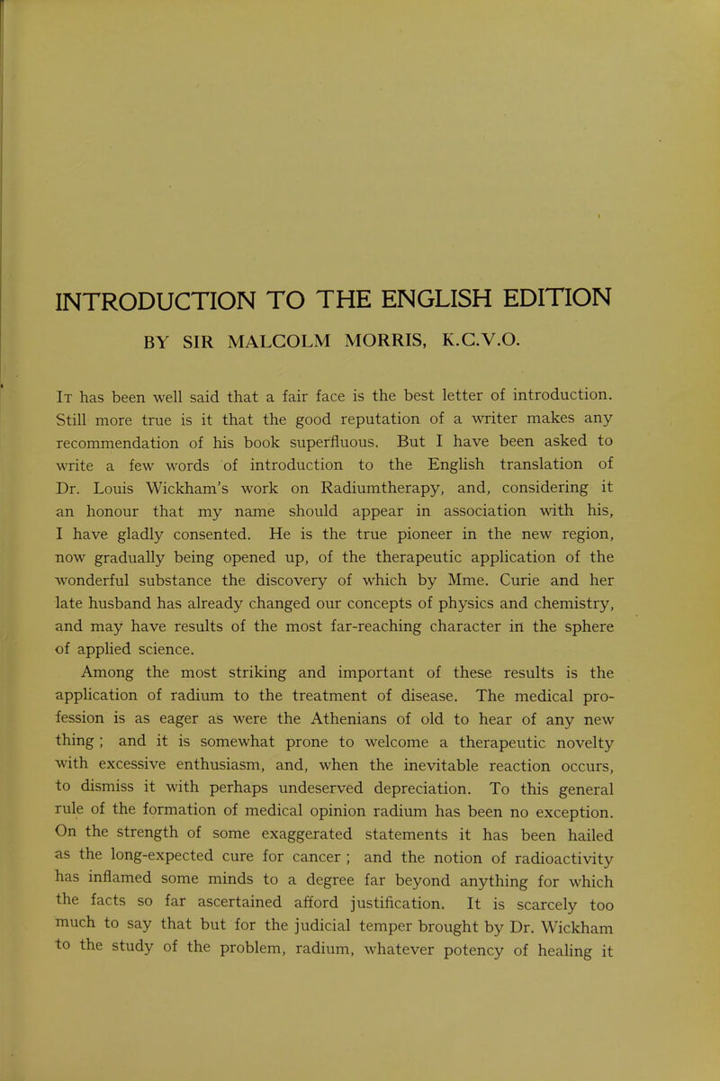 BY SIR MALCOLM MORRIS, K.C.V.O. It has been well said that a fair face is the best letter of introduction. Still more true is it that the good reputation of a writer makes any recommendation of his book superfluous. But I have been asked to write a few words of introduction to the English translation of Dr. Louis Wickham's work on Radiumtherapy, and, considering it an honour that my name should appear in association with his, I have gladly consented. He is the true pioneer in the new region, now gradually being opened up, of the therapeutic application of the wonderful substance the discovery of which by Mme. Curie and her late husband has already changed our concepts of physics and chemistry, and may have results of the most far-reaching character in the sphere of applied science. Among the most striking and important of these results is the application of radium to the treatment of disease. The medical pro- fession is as eager as were the Athenians of old to hear of any new thing ; and it is somewhat prone to welcome a therapeutic novelty with excessive enthusiasm, and, when the inevitable reaction occurs, to dismiss it with perhaps undeserved depreciation. To this general rule of the formation of medical opinion radium has been no exception. On the strength of some exaggerated statements it has been hailed as the long-expected cure for cancer ; and the notion of radioactivity has inflamed some minds to a degree far beyond anything for which the facts so far ascertained afford justification. It is scarcely too much to say that but for the judicial temper brought by Dr. Wickham to the study of the problem, radium, whatever potency of healing it