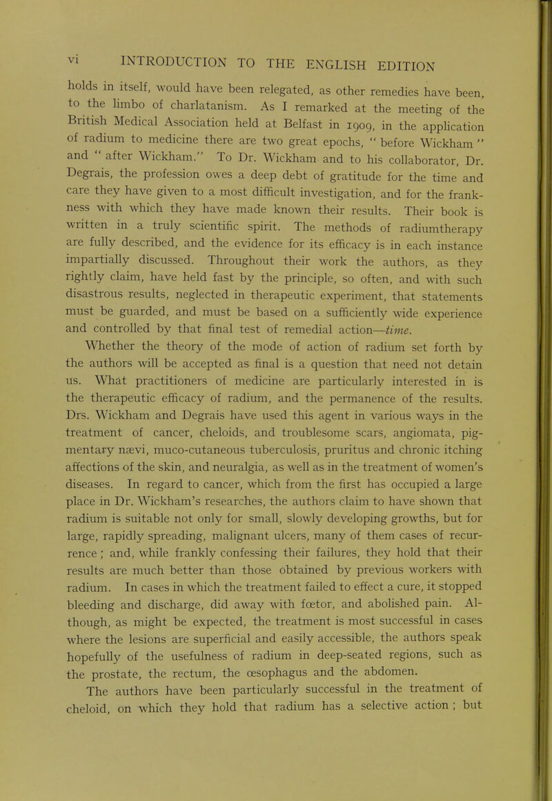 holds in itself, would have been relegated, as other remedies have been, to the limbo of charlatanism. As I remarked at the meeting of the British Medical Association held at Belfast in 1909, in the application of radium to medicine there are two great epochs, before Wickham and after Wickham. To Dr. Wickham and to his collaborator, Dr. Degrais, the profession owes a deep debt of gratitude for the time and care they have given to a most difficult investigation, and for the frank- ness with which they have made known their results. Their book is written in a truly scientific spirit. The methods of radiumtherapy are fully described, and the evidence for its efficacy is in each instance impartially discussed. Throughout their work the authors, as they rightly claim, have held fast by the principle, so often, and with such disastrous results, neglected in therapeutic experiment, that statements must be guarded, and must be based on a sufficiently wide experience and controlled by that final test of remedial action—time. Whether the theory of the mode of action of radium set forth by the authors will be accepted as final is a question that need not detain us. What practitioners of medicine are particularly interested in is the therapeutic efficacy of radium, and the permanence of the results. Drs. Wickham and Degrais have used this agent in various ways in the treatment of cancer, cheloids, and troublesome scars, angiomata, pig- mentary nsevi, muco-cutaneous tuberculosis, pruritus and chronic itching affections of the skin, and neuralgia, as well as in the treatment of women's diseases. In regard to cancer, which from the first has occupied a large place in Dr. Wickham's researches, the authors claim to have shown that radium is suitable not only for small, slowly developing growths, but for large, rapidly spreading, malignant ulcers, many of them cases of recur- rence ; and, while frankly confessing their failures, they hold that their results are much better than those obtained by previous workers with radium. In cases in which the treatment failed to effect a cure, it stopped bleeding and discharge, did away with fcetor, and abolished pain. Al- though, as might be expected, the treatment is most successful in cases where the lesions are superficial and easily accessible, the authors speak hopefully of the usefulness of radium in deep-seated regions, such as the prostate, the rectum, the oesophagus and the abdomen. The authors have been particularly successful in the treatment of cheloid, on which they hold that radium has a selective action ; but
