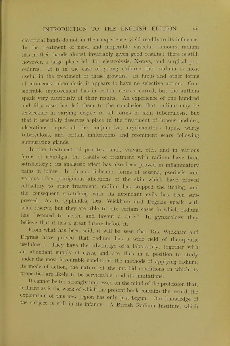 cicatricial bands do not, in their experience, yield readily to its influence. In the treatment of nrevi and inoperable vascular tumours, radium has in their hands almost invariably given good results ; there is still, however, a large place left for electrolysis, X-rays, and surgical pro- cedures. It is in the case of young children that radium is most useful in the treatment of these growths. In lupus and other forms of cutaneous tuberculosis, it appears to have no selective action. Con- siderable improvement has in certain cases occurred, but the authors speak very cautiously of their results. An experience of one hundred and fifty cases has led them to the conclusion that radium may be serviceable in varying degree in all forms of skin tuberculosis, but that it especially deserves a place in the treatment of lupous nodules, ulcerations, lupus of the conjunctiva, erythematous lupus, warty tuberculosis, and certain infiltrations and prominent scars following suppurating glands. In the treatment of pruritus—anal, vulvar, etc., and in various forms of neuralgia, the results of treatment with radium have been satisfactory ; its analgesic effect has also been proved in inflammatory pains in joints. In chronic lichenoid forms of eczema, psoriasis, and various other pruriginous affections of the skin which have proved refractory to other treatment, radium has stopped the itching, and the consequent scratching with its attendant evils has been sup- pressed. As to syphilides, Drs. Wickham and Degrais speak with some reserve, but they are able to cite certain cases in which radium has  seemed to hasten and favour a cure. In gynaecology they believe that it has a great future before it. From what has been said, it will be seen that Drs. Wickham and Degrais have proved that radium has a wide field of therapeutic usefulness. They have the advantage of a laboratory, together with an abundant supply of cases, and are thus in a position to study under the most favourable conditions the methods of applying radium, its mode of action, the nature of the morbid conditions in which its properties are likely to be serviceable, and its limitations. It cannot be too strongly impressed on the mind of the profession that brilliant as is the work of which the present book contains the record the' exploration of this new region has only just begun. Our knowledge of the subject is still in its infancy. A British Radium Institute, which