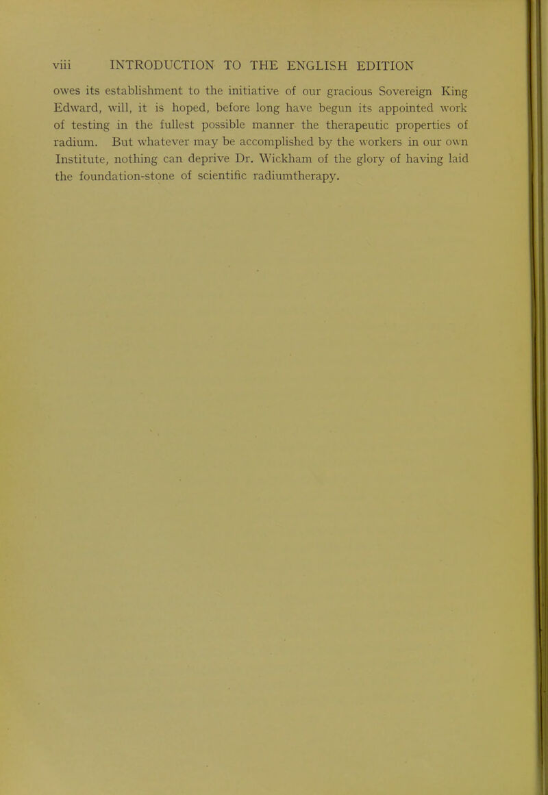 owes its establishment to the initiative of our gracious Sovereign King Edward, will, it is hoped, before long have begun its appointed work of testing in the fullest possible manner the therapeutic properties of radium. But whatever may be accomplished by the workers in our own Institute, nothing can deprive Dr. Wickham of the glory of having laid the foundation-stone of scientific radiumtherapy.