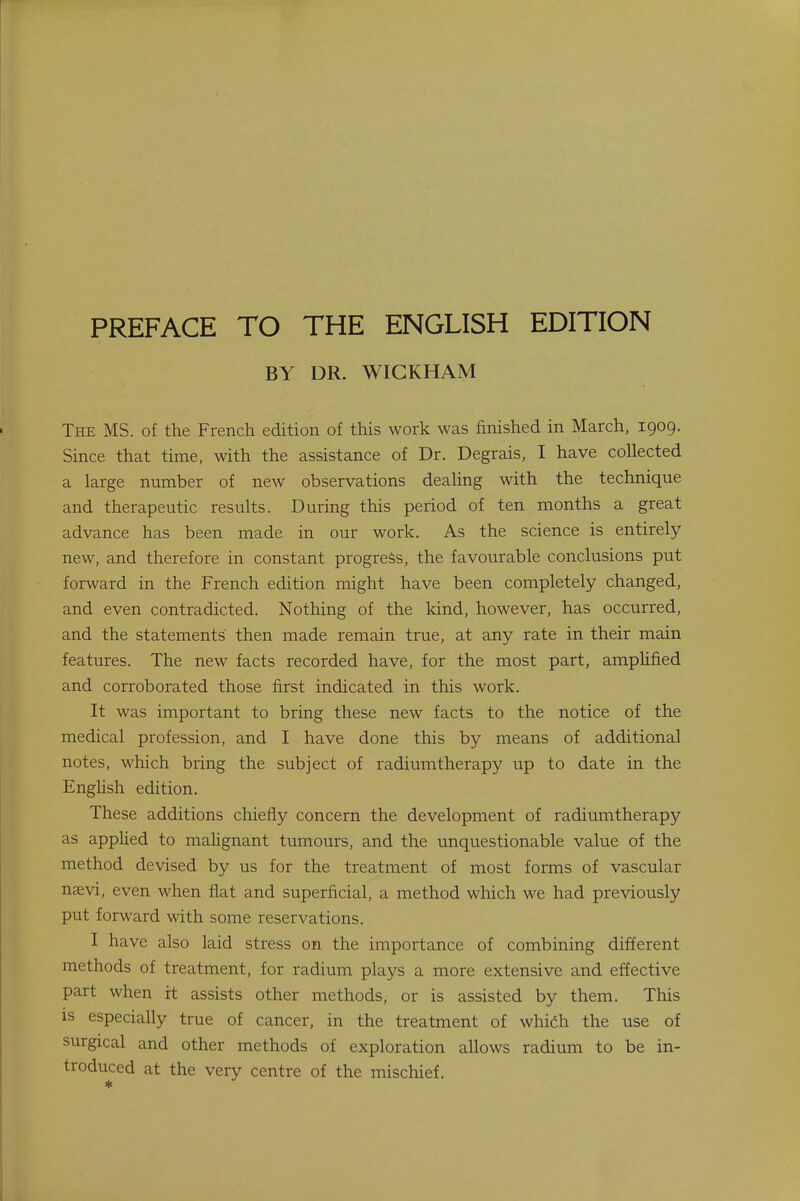 BY DR. WICKHAM The MS. of the French edition of this work was finished in March, 1909. Since that time, with the assistance of Dr. Degrais, I have collected a large number of new observations dealing with the technique and therapeutic results. During this period of ten months a great advance has been made in our work. As the science is entirely new, and therefore in constant progress, the favourable conclusions put forward in the French edition might have been completely changed, and even contradicted. Nothing of the kind, however, has occurred, and the statements' then made remain true, at any rate in their main features. The new facts recorded have, for the most part, amplified and corroborated those first indicated in this work. It was important to bring these new facts to the notice of the medical profession, and I have done this by means of additional notes, which bring the subject of radiumtherapy up to date in the English edition. These additions chiefly concern the development of radiumtherapy as applied to malignant tumours, and the unquestionable value of the method devised by us for the treatment of most forms of vascular nsevi, even when flat and superficial, a method which we had previously put forward with some reservations. I have also laid stress on the importance of combining different methods of treatment, for radium plays a more extensive and effective part when it assists other methods, or is assisted by them. This is especially true of cancer, in the treatment of which the use of surgical and other methods of exploration allows radium to be in- troduced at the very centre of the mischief. *