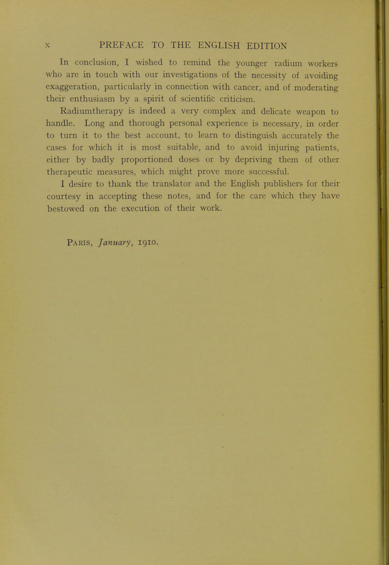 In conclusion, I wished to remind the younger radium workers who are in touch with our investigations of the necessity of avoiding exaggeration, particularly in connection with cancer, and of moderating their enthusiasm by a spirit of scientific criticism. Radiumtherapy is indeed a very complex and delicate weapon to handle. Long and thorough personal experience is necessary, in order to turn it to the best account, to learn to distinguish accurately the cases for which it is most suitable, and to avoid injuring patients, either by badly proportioned doses or by depriving them of other therapeutic measures, which might prove more successful. I desire to thank the translator and the English publishers for their courtesy in accepting these notes, and for the care which they have bestowed on the execution of their work. Paris, January, 1910.