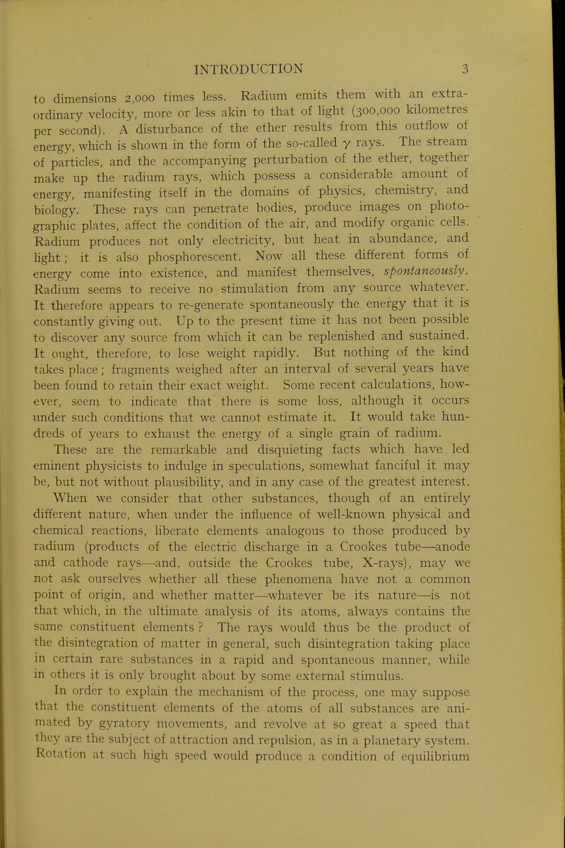 to dimensions 2,000 times less. Radium emits them with an extra- ordinary velocity, more or less akin to that of light (300,000 kilometres per second). A disturbance of the ether results from this outflow of energy, which is shown in the form of the so-called y rays. The stream of particles, and the accompanying perturbation of the ether, together make up the radium rays, which possess a considerable amount of energy, manifesting itself in the domains of physics, chemistry, and biology. These rays can penetrate bodies, produce images on photo- graphic plates, affect the condition of the air, and modify organic cells. Radium produces not only electricity, but heat in abundance, and light; it is also phosphorescent. Now all these different forms of energy come into existence, and manifest themselves, spontaneously. Radium seems to receive no stimulation from any source whatever. It therefore appears to re-generate spontaneously the energy that it is constantly giving out. Up to the present time it has not been possible to discover any source from which it can be replenished and sustained. It ought, therefore, to lose weight rapidly. But nothing of the kind takes place; fragments weighed after an interval of several years have been found to retain their exact weight. Some recent calculations, how- ever, seem to indicate that there is some loss, although it occurs under such conditions that we cannot estimate it. It would take hun- dreds of years to exhaust the energy of a single grain of radium. These are the remarkable and disquieting facts which have led eminent physicists to indulge in speculations, somewhat fanciful it may be, but not without plausibility, and in any case of the greatest interest. When we consider that other substances, though of an entirely different nature, when under the influence of well-known physical and chemical reactions, liberate elements analogous to those produced by radium (products of the electric discharge in a Crookes tube—anode and cathode rays—and, outside the Crookes tube, X-rays), may we not ask ourselves whether all these phenomena have not a common point of origin, and whether matter—whatever be its nature—is not that which, in the ultimate analysis of its atoms, always contains the same constituent elements ? The rays would thus be the product of the disintegration of matter in general, such disintegration taking place in certain rare substances in a rapid and spontaneous manner, while in others it is only brought about by some external stimulus. In order to explain the mechanism of the process, one may suppose that the constituent elements of the atoms of all substances are ani- mated by gyratory movements, and revolve at so great a speed that they are the subject of attraction and repulsion, as in a planetary system. Rotation at such high speed would produce a condition of equilibrium