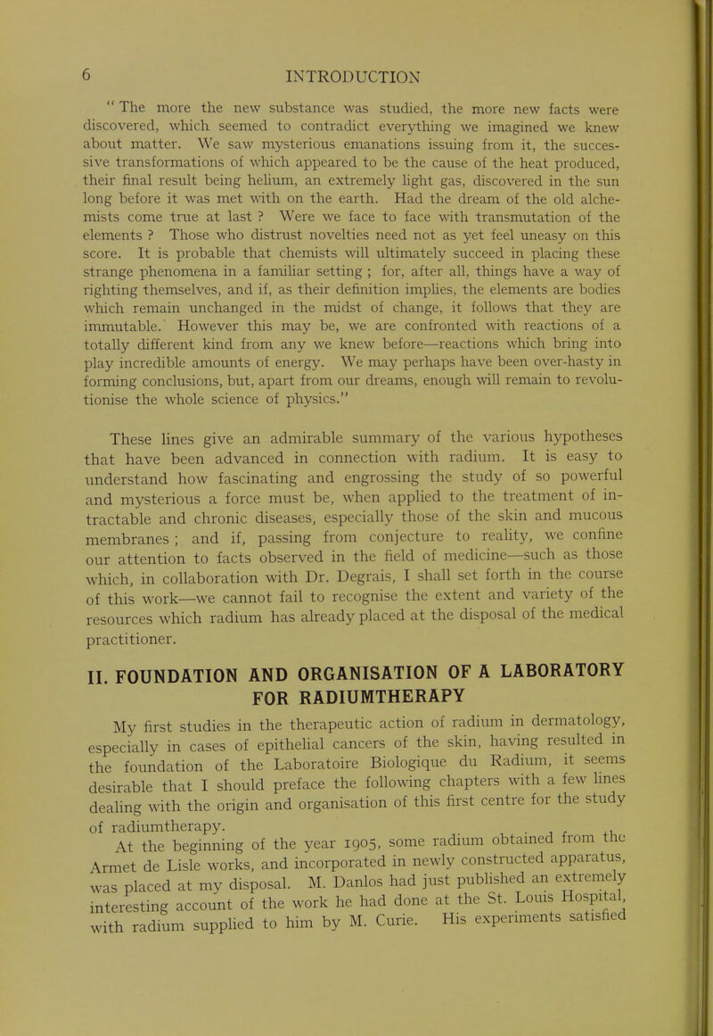 The more the new substance was studied, the more new facts were discovered, which seemed to contradict everything we imagined we knew about matter. We saw mysterious emanations issuing from it, the succes- sive transformations of which appeared to be the cause of the heat produced, their final result being helium, an extremely light gas, discovered in the sun long before it was met with on the earth. Had the dream of the old alche- mists come true at last ? Were we face to face with transmutation of the elements ? Those who distrust novelties need not as yet feel uneasy on this score. It is probable that chemists will ultimately succeed in placing these strange phenomena in a familiar setting ; for, after all, things have a way of righting themselves, and if, as their definition implies, the elements are bodies which remain unchanged in the midst of change, it follows that they are immutable.' However this may be, we are confronted with reactions of a totally different kind from any we knew before—reactions which bring into play incredible amounts of energy. We may perhaps have been over-hasty in forming conclusions, but, apart from our dreams, enough will remain to revolu- tionise the whole science of physics. These lines give an admirable summary of the various hypotheses that have been advanced in connection with radium. It is easy to understand how fascinating and engrossing the study of so powerful and mysterious a force must be, when applied to the treatment of in- tractable and chronic diseases, especially those of the skin and mucous membranes; and if, passing from conjecture to reality, we confine our attention to facts observed in the field of medicine—such as those which, in collaboration with Dr. Degrais, I shall set forth in the course of this work—we cannot fail to recognise the extent and variety of the resources which radium has already placed at the disposal of the medical practitioner. II. FOUNDATION AND ORGANISATION OF A LABORATORY FOR RADIUMTHERAPY My first studies in the therapeutic action of radium in dermatology, especially in cases of epithelial cancers of the skin, having resulted in the foundation of the Laboratoire Biologique du Radium, it seems desirable that I should preface the following chapters with a few lines dealing with the origin and organisation of this first centre for the study of radiumtherapy. At the beginning of the year 1905, some radium obtained from tne Armet de Lisle works, and incorporated in newly constructed apparatus, was placed at my disposal. M. Danlos had just published an extremely interesting account of the work he had done at the St. Louis Hospital with radium supplied to him by M. Curie. His experiments satisfied
