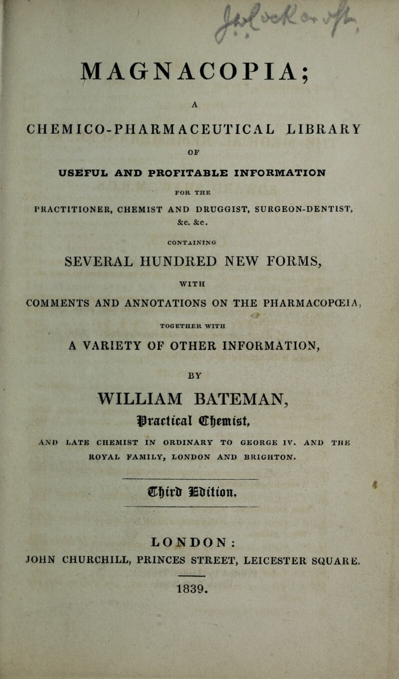 MAGNACOPIA; A CH EM ICO-PHARMACEUTICAL LIBRARY OF USEFUL AND PROFITABLE INFORMATION FOR THE PRACTITIONER, CHEMIST AND DRUGGIST, SURGEON-DENTIST, CONTAINING SEVERAL HUNDRED NEW FORMS, WITH COMMENTS AND ANNOTATIONS ON THE PHARMACOPOEIA, TOGETHER WITH A VARIETY OF OTHER INFORMATION, BY WILLIAM BATEMAN, IPvact teal ©fjemtet, AND LATE CHEMIST IN ORDINARY TO GEORGE IV. AND THE ROYAL FAMILY, LONDON AND BRIGHTON. LONDON: JOHN CHURCHILL, PRINCES STREET, LEICESTER SQUARE. 1839.