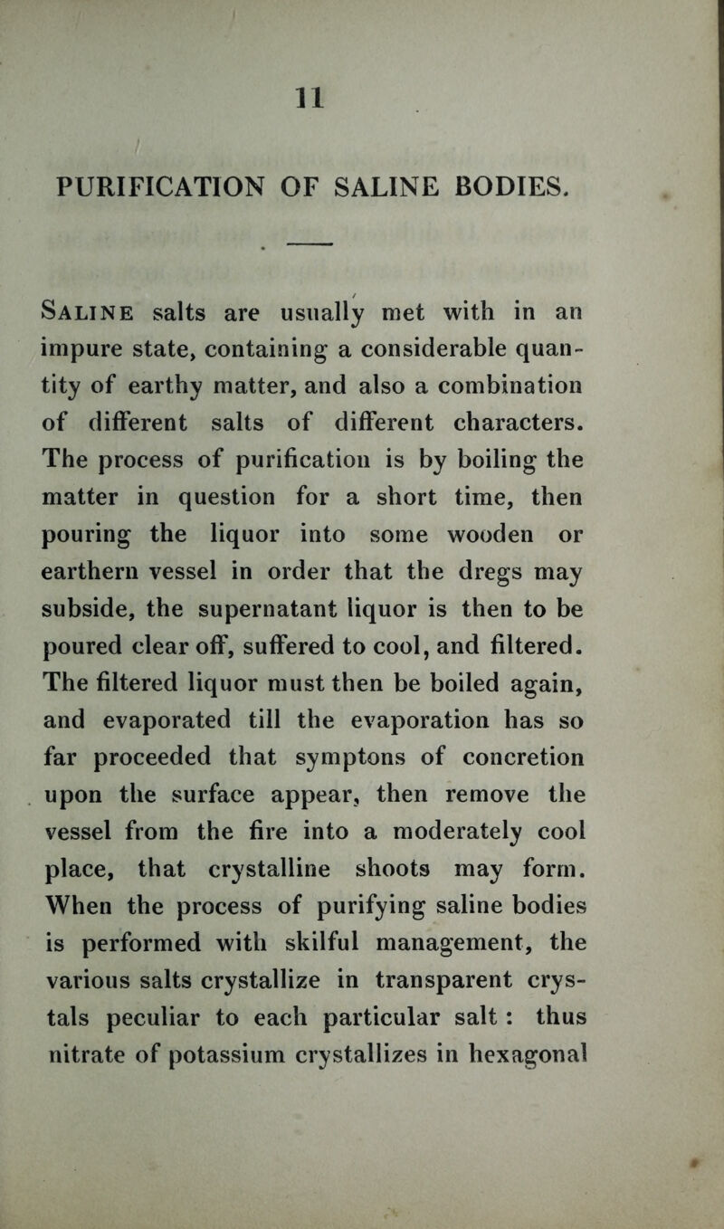 n PURIFICATION OF SALINE BODIES. Saline salts are usually met with in an impure state, containing a considerable quan- tity of earthy matter, and also a combination of different salts of different characters. The process of purification is by boiling the matter in question for a short time, then pouring the liquor into some wooden or earthern vessel in order that the dregs may subside, the supernatant liquor is then to be poured clear off, suffered to cool, and filtered. The filtered liquor must then be boiled again, and evaporated till the evaporation has so far proceeded that symptoms of concretion upon the surface appear, then remove the vessel from the fire into a moderately cool place, that crystalline shoots may form. When the process of purifying saline bodies is performed with skilful management, the various salts crystallize in transparent crys- tals peculiar to each particular salt: thus nitrate of potassium crystallizes in hexagonal