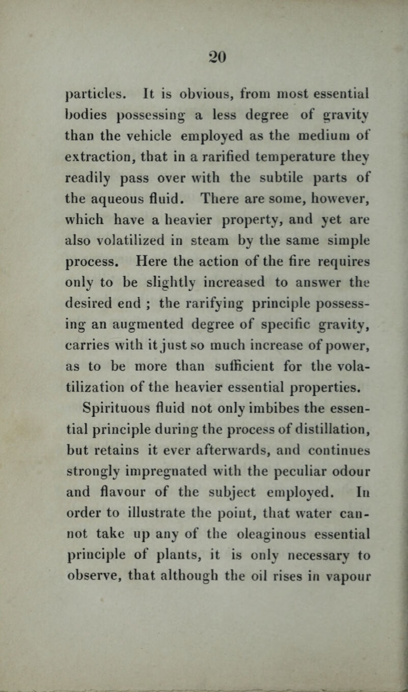 particles. It is obvious, from most essential bodies possessing a less degree of gravity than the vehicle employed as the medium of extraction, that in a rarified temperature they readily pass over with the subtile parts of the aqueous fluid. There are some, however, which have a heavier property, and yet are also volatilized in steam by the same simple process. Here the action of the fire requires only to be slightly increased to answer the desired end ; the rarifying principle possess- ing an augmented degree of specific gravity, carries with it just so much increase of power, as to be more than sufficient for the vola- tilization of the heavier essential properties. Spirituous fluid not only imbibes the essen- tial principle during the process of distillation, but retains it ever afterwards, and continues strongly impregnated with the peculiar odour and flavour of the subject employed. In order to illustrate the poiut, that water can- not take up any of the oleaginous essential principle of plants, it is only necessary to observe, that although the oil rises in vapour