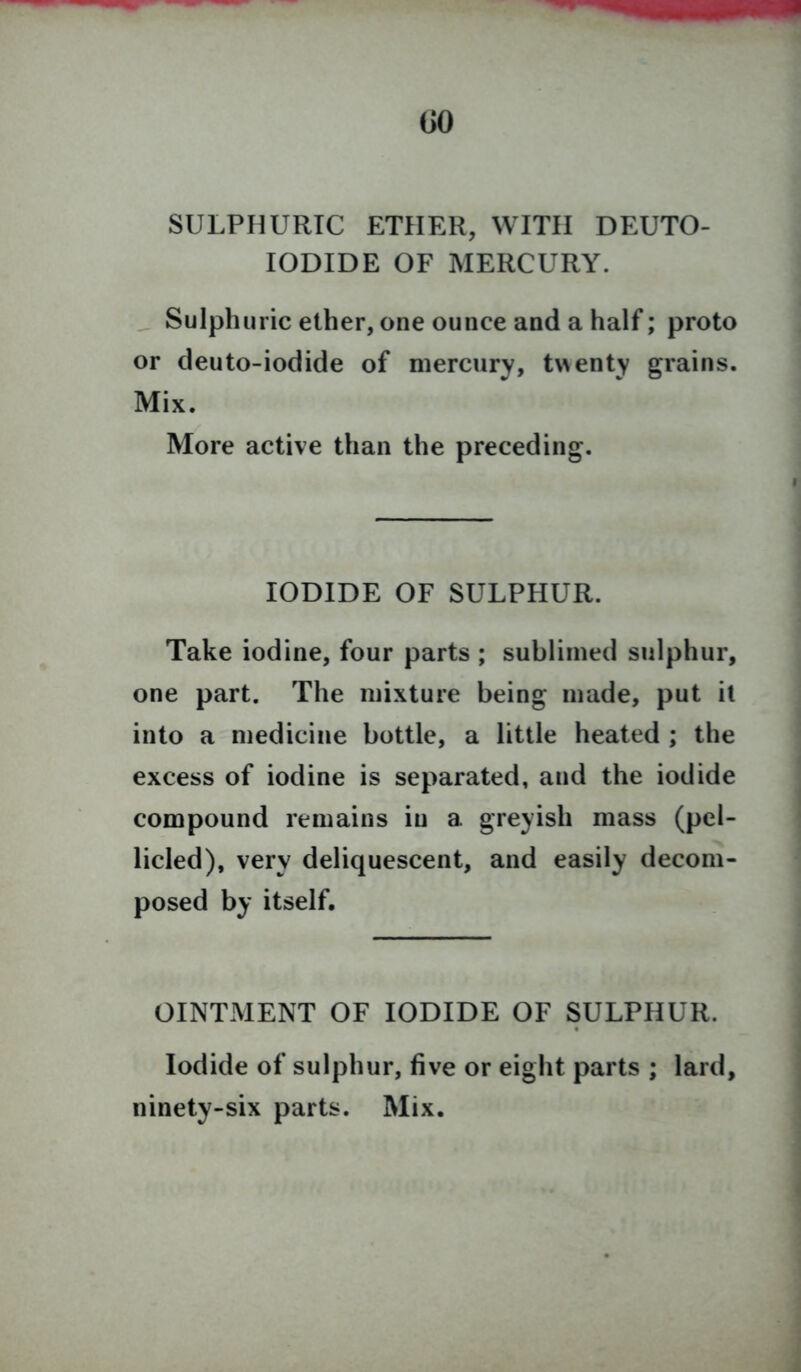 SULPHURIC ETHER, WITH DEUTO- IODIDE OF MERCURY. Sulphuric ether, one ounce and a half; proto or deuto-iodide of mercury, twenty grains. Mix. More active than the preceding. IODIDE OF SULPHUR. Take iodine, four parts ; sublimed sulphur, one part. The mixture being made, put it into a medicine bottle, a little heated ; the excess of iodine is separated, and the iodide compound remains in a greyish mass (pel- licled), very deliquescent, and easily decom- posed by itself. OINTMENT OF IODIDE OF SULPHUR. Iodide of sulphur, five or eight parts ; lard, ninety-six parts. Mix.