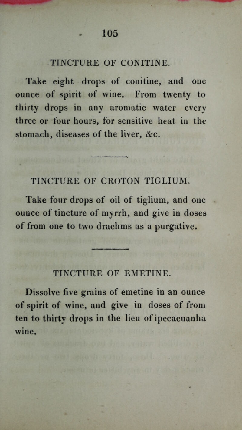 TINCTURE OF CONIT1NE. Take eight drops of conitine, and one ounce of spirit of wine. From twenty to thirty drops in any aromatic water every three or four hours, for sensitive heat in the stomach, diseases of the liver, &c. TINCTURE OF CROTON TIGLIUM. Take four drops of oil of tiglium, and one ounce of tincture of myrrh, and give in doses of from one to two drachms as a purgative. TINCTURE OF EMETINE. Dissolve five grains of emetine in an ounce of spirit of wine, and give in doses of from ten to thirty drops in the lieu of ipecacuanha wine.