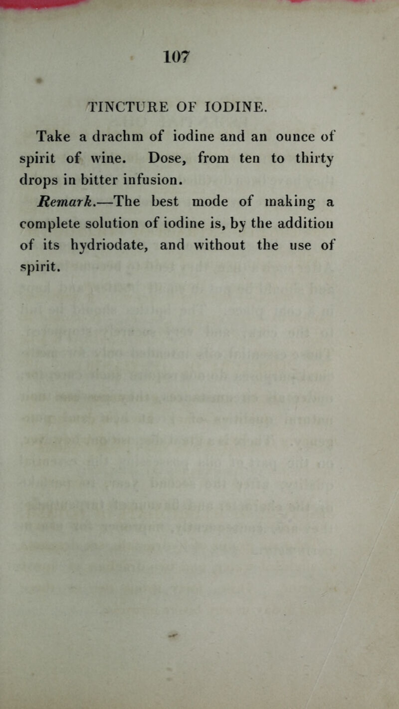 TINCTURE OF IODINE. Take a drachm of iodine and an ounce of spirit of wine. Dose, from ten to thirty drops in bitter infusion. Remark.—The best mode of making a complete solution of iodine is, by the addition of its hydriodate, and without the use of spirit.