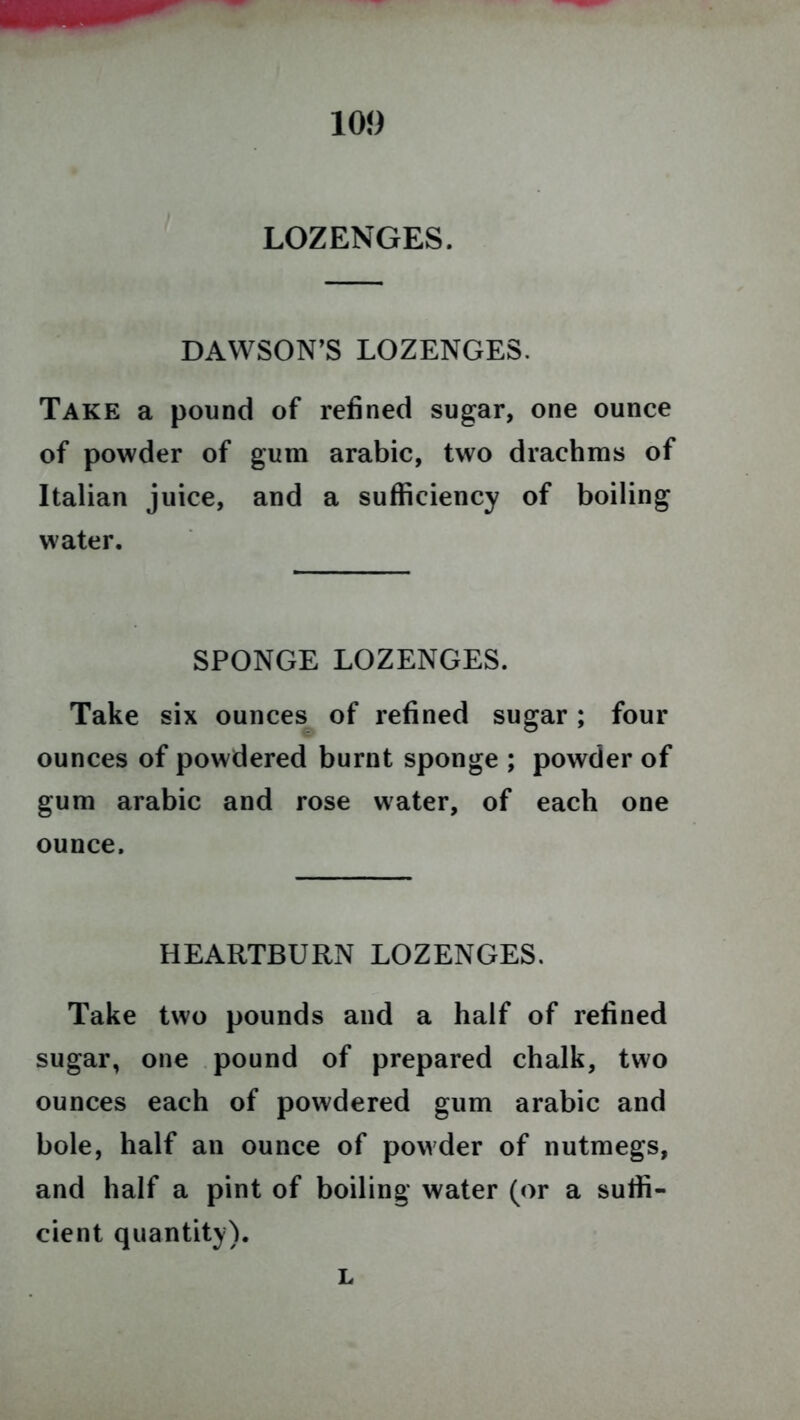 LOZENGES. DAWSON’S LOZENGES. Take a pound of refined sugar, one ounce of powder of gum arabic, two drachms of Italian juice, and a sufficiency of boiling water. SPONGE LOZENGES. Take six ounces of refined sugar; four ounces of powdered burnt sponge ; powder of gum arabic and rose water, of each one ounce. HEARTBURN LOZENGES. Take two pounds and a half of refined sugar, one pound of prepared chalk, two ounces each of powdered gum arabic and bole, half an ounce of powder of nutmegs, and half a pint of boiling water (or a suffi- cient quantity). L