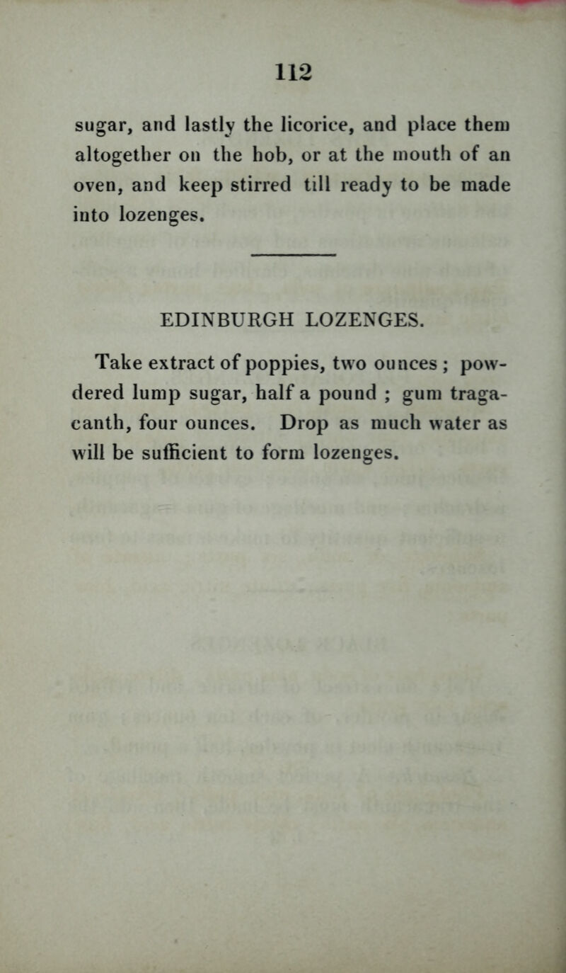 sugar, and lastly the licorice, and place them altogether on the hob, or at the mouth of an oven, and keep stirred till ready to be made into lozenges. EDINBURGH LOZENGES. Take extract of poppies, two ounces ; pow- dered lump sugar, half a pound ; gum traga- canth, four ounces. Drop as much water as will be sufficient to form lozenges.