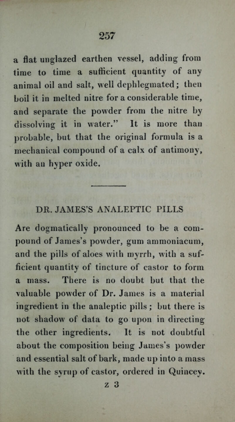 a flat unglazed earthen vessel, adding from time to time a sufficient quantity of any animal oil and salt, well dephlegmated; then boil it in melted nitre for a considerable time, and separate the powder from the nitre by dissolving it in water.” It is more than probable, but that the original formula is a mechanical compound of a calx of antimony, with an hyper oxide. DR. JAMES’S ANALEPTIC PILLS Are dogmatically pronounced to be a com- pound of James’s powder, gum ammoniacum, and the pills of aloes with myrrh, with a suf- ficient quantity of tincture of castor to form a mass. There is no doubt but that the valuable powder of Dr. James is a material ingredient in the analeptic pills; but there is not shadow of data to go upon in directing the other ingredients. It is not doubtful about the composition being James’s powder and essential salt of bark, made up into a mass with the syrup of castor, ordered in Quincey. z 3