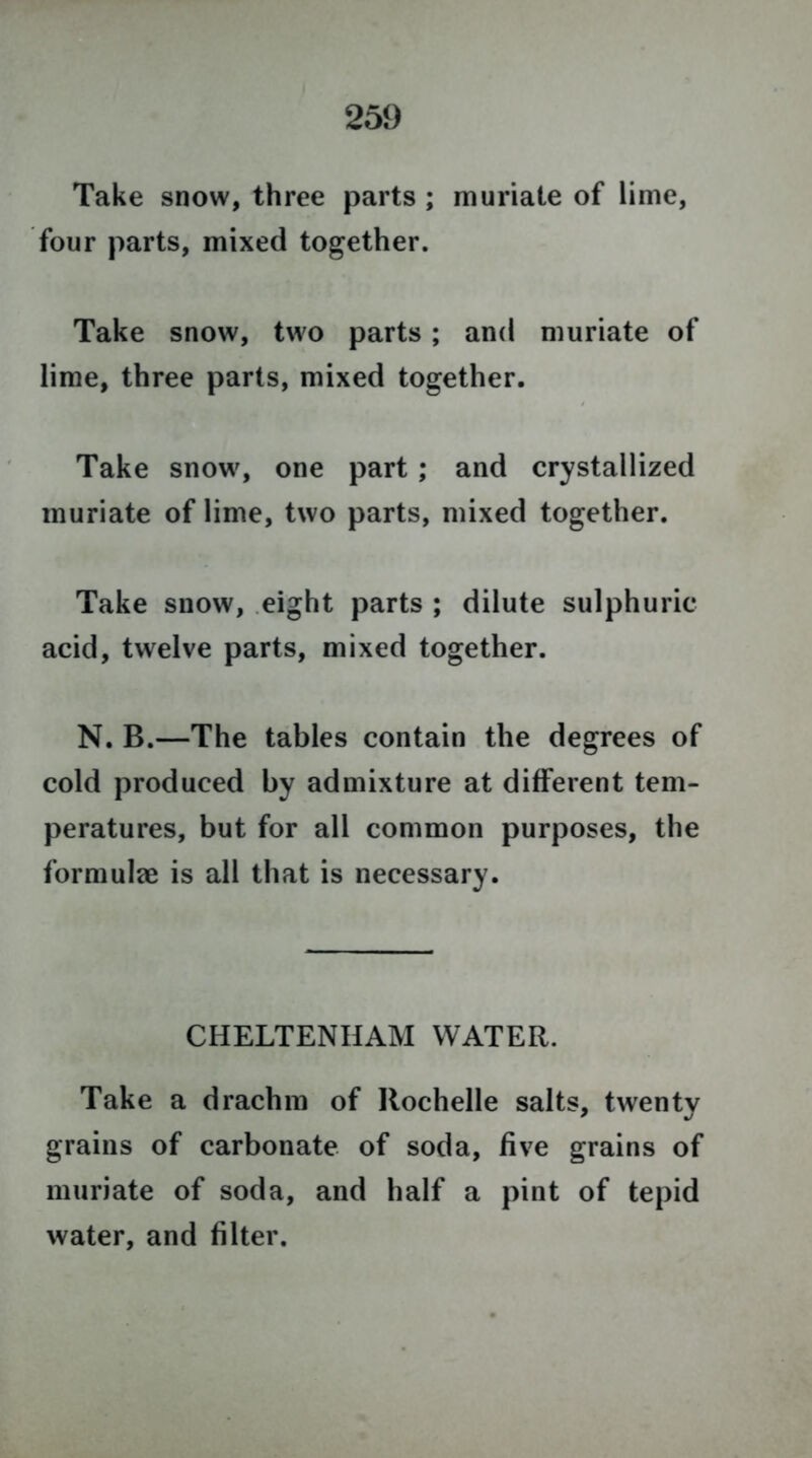 Take snow, three parts ; muriate of lime, four parts, mixed together. Take snow, two parts ; and muriate of lime, three parts, mixed together. Take snow, one part ; and crystallized muriate of lime, two parts, mixed together. Take snow, eight parts ; dilute sulphuric acid, twelve parts, mixed together. N. B.—The tables contain the degrees of cold produced by admixture at different tem- peratures, but for all common purposes, the formulae is all that is necessary. CHELTENHAM WATER. Take a drachm of Rochelle salts, twenty grains of carbonate of soda, five grains of muriate of soda, and half a pint of tepid water, and filter.