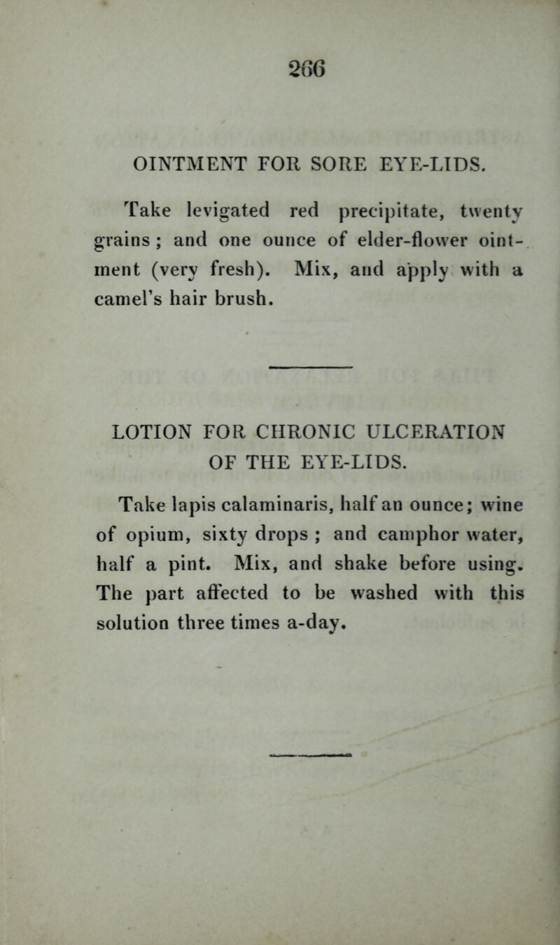 206 OINTMENT FOR SORE EYE-LIDS. Take levigated red precipitate, twenty grains ; and one ounce of elder-flower oint- ment (very fresh). Mix, and apply with a camel’s hair brush. LOTION FOR CHRONIC ULCERATION OF THE EYE-LIDS. Take lapis calaminaris, half an ounce; wine of opium, sixty drops ; and camphor water, half a pint. Mix, and shake before using. The part affected to be washed with this solution three times a-day.
