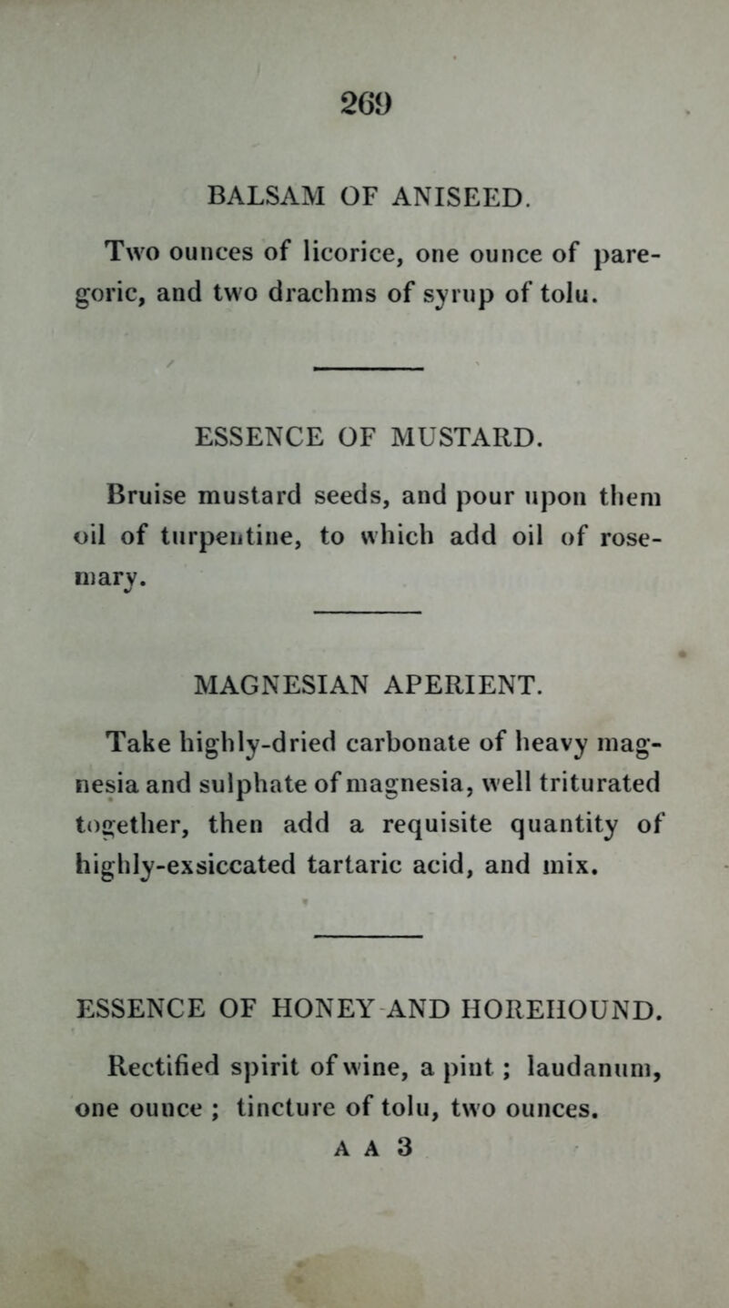 2 Gi) BALSAM OF ANISEED. Two ounces of licorice, one ounce of pare- goric, and two drachms of syrup of tolu. ESSENCE OF MUSTARD. Bruise mustard seeds, and pour upon them oil of turpentine, to which add oil of rose- mary. MAGNESIAN APERIENT. Take highly-dried carbonate of heavy mag- nesia and sulphate of magnesia, well triturated together, then add a requisite quantity of highly-exsiccated tartaric acid, and mix. ESSENCE OF HONEY AND HOREIIOUND. Rectified spirit of wine, a pint ; laudanum, one ounce ; tincture of tolu, two ounces. A A 3