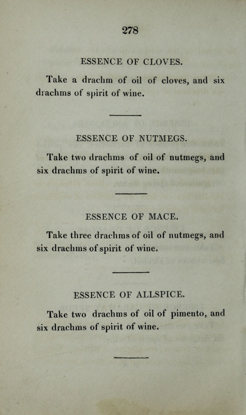 ESSENCE OF CLOVES. Take a drachm of oil of cloves, and six drachms of spirit of wine. ESSENCE OF NUTMEGS. Take two drachms of oil of nutmegs, and six drachms of spirit of wine. ESSENCE OF MACE. Take three drachms of oil of nutmegs, and six drachms of spirit of wine. ESSENCE OF ALLSPICE. Take two drachms of oil of pimento, and six drachms of spirit of wine.