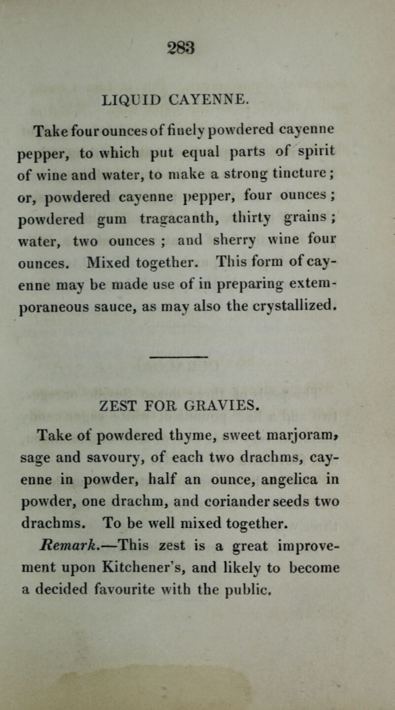 LIQUID CAYENNE. Take four ounces of finely powdered cayenne pepper, to which put equal parts of spirit of wine and water, to make a strong tincture; or, powdered cayenne pepper, four ounces ; powdered gum tragacanth, thirty grains; water, two ounces ; and sherry wine four ounces. Mixed together. Th is form of cay- enne may be made use of in preparing extem- poraneous sauce, as may also the crystallized. ZEST FOR GRAVIES. Take of powdered thyme, sweet marjoram* sage and savoury, of each two drachms, cay- enne in powder, half an ounce, angelica in powder, one drachm, and coriander seeds two drachms. To be well mixed together. Remark.—This zest is a great improve- ment upon Kitchener’s, and likely to become a decided favourite with the public.