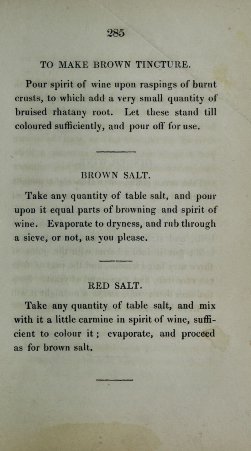 TO MAKE BROWN TINCTURE. Pour spirit of wine upon raspings of burnt crusts, to which add a very small quantity of bruised rhatany root. Let these stand till coloured sufficiently, and pour off for use. BROWN SALT. Take any quantity of table salt, and pour upon it equal parts of browning and spirit of wine. Evaporate to dryness, and rub through a sieve, or not, as you please. RED SALT. Take any quantity of table salt, and mix with it a little carmine in spirit of wine, suffi- cient to colour it; evaporate, and proceed as for brown salt.