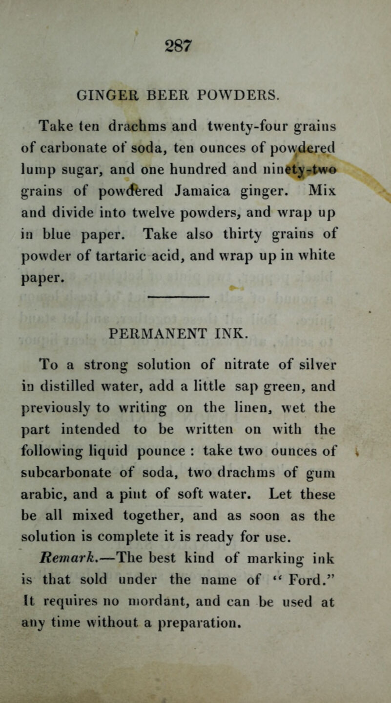 GINGER BEER POWDERS. Take ten drachms and twenty-four grains of carbonate of soda, ten ounces of powdered lump sugar, and one hundred and nintty-two grains of powrffered Jamaica ginger. Mix and divide into twelve powders, and wrap up in blue paper. Take also thirty grains of powder of tartaric acid, and wrap up in white paper. PERMANENT INK. To a strong solution of nitrate of silver in distilled water, add a little sap green, and previously to writing on the linen, wet the part intended to be written on with the following liquid pounce : take two ounces of i subcarbonate of soda, two drachms of gum arabic, and a pint of soft water. Let these be all mixed together, and as soon as the solution is complete it is ready for use. Remark.—The best kind of marking ink is that sold under the name of “ Ford/’ It requires no mordant, and can be used at any time without a preparation.