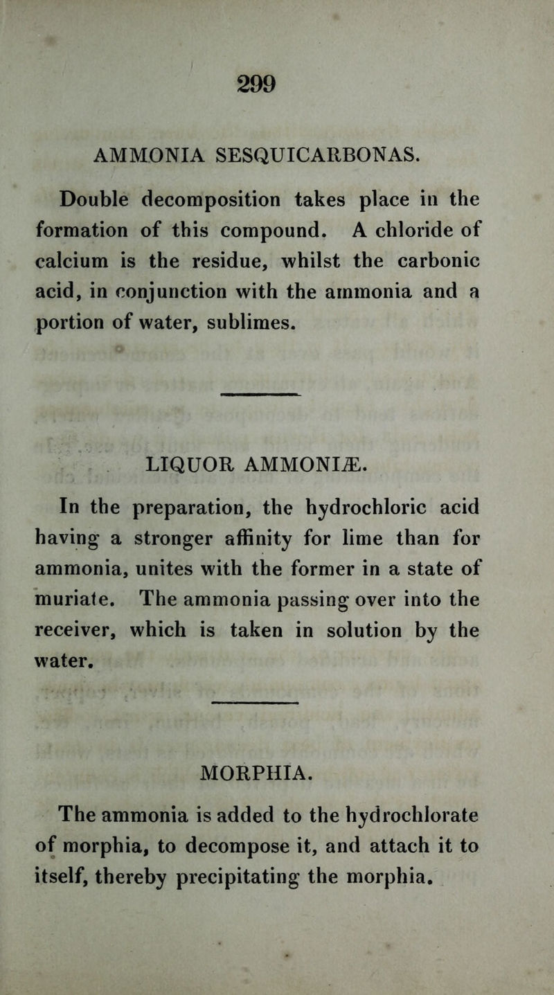 AMMONIA SESQUICARBONAS. Double decomposition takes place in the formation of this compound. A chloride of calcium is the residue, whilst the carbonic acid, in conjunction with the ammonia and a portion of water, sublimes. LIQUOR AMMONIA. In the preparation, the hydrochloric acid having a stronger affinity for lime than for ammonia, unites with the former in a state of muriate. The ammonia passing over into the receiver, which is taken in solution by the water. MORPHIA. The ammonia is added to the hydrochlorate of morphia, to decompose it, and attach it to itself, thereby precipitating the morphia.