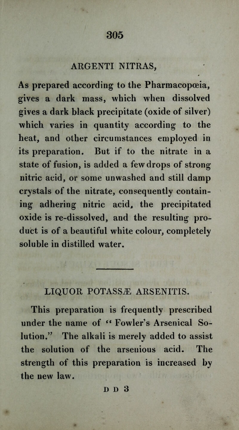 ARGENTI NITRAS, As prepared according to the Pharmacopoeia, gives a dark mass, which when dissolved gives a dark black precipitate (oxide of silver) which varies in quantity according to the heat, and other circumstances employed in its preparation. But if to the nitrate in a state of fusion, is added a few drops of strong nitric acid, or some unwashed and still damp crystals of the nitrate, consequently contain- ing adhering nitric acid, the precipitated oxide is re-dissolved, and the resulting pro- duct is of a beautiful white colour, completely soluble in distilled water. LIQUOR POTASSJE ARSENITIS. This preparation is frequently prescribed under the name of “ Fowler’s Arsenical So- lution.The alkali is merely added to assist the solution of the arsenious acid. The strength of this preparation is increased by the new law.