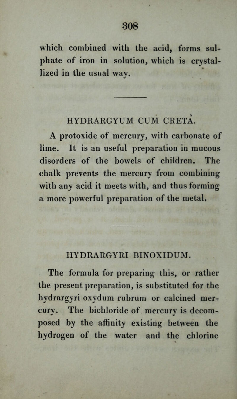 which combined with the acid, forms sul- phate of iron in solution, which is crystal- lized in the usual way. HYDRARGYUM CUM CRETA. A protoxide of mercury, with carbonate of lime. It is an useful preparation in mucous disorders of the bowels of children. The chalk prevents the mercury from combining with any acid it meets with, and thus forming a more powerful preparation of the metal. HYDRARGYRI BINOXIDUM. The formula for preparing this, or rather the present preparation, is substituted for the hydrargyri oxydum rubrum or calcined mer- cury. The bichloride of mercury is decom- posed by the affinity existing between the hydrogen of the water and the chlorine