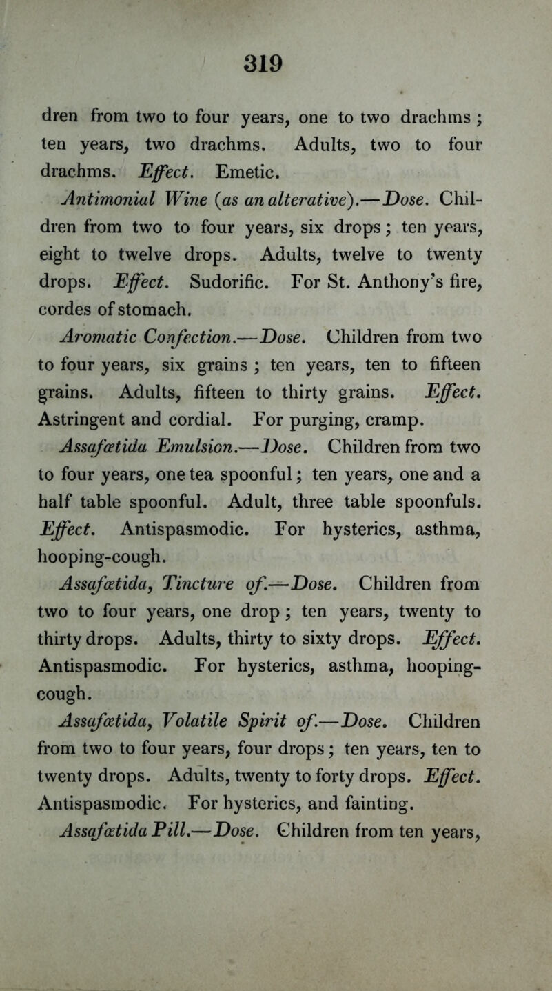 dren from two to four years, one to two drachms ; ten years, two drachms. Adults, two to four drachms. Effect. Emetic. Antimonial Wine (as an alterative).—Dose. Chil- dren from two to four years, six drops; ten years, eight to twelve drops. Adults, twelve to twenty drops. Effect. Sudorific. For St. Anthony's fire, cordes of stomach. Aromatic Confection.—Dose. Children from two to four years, six grains ; ten years, ten to fifteen grains. Adults, fifteen to thirty grains. Effect. Astringent and cordial. For purging, cramp. Assafcetida Emulsion.—Dose. Children from two to four years, one tea spoonful; ten years, one and a half table spoonful. Adult, three table spoonfuls. Effect. Antispasmodic. For hysterics, asthma, hooping-cough. Assafcetida, Tincture of.—Dose. Children from two to four years, one drop ; ten years, twenty to thirty drops. Adults, thirty to sixty drops. Effect. Antispasmodic. For hysterics, asthma, hooping- cough. Assafcetida, Volatile Spirit of.—Dose. Children from two to four years, four drops; ten years, ten to twenty drops. Adults, twenty to forty drops. Effect. Antispasmodic. For hysterics, and fainting. Assafcetida Fill.—Dose. Children from ten years,