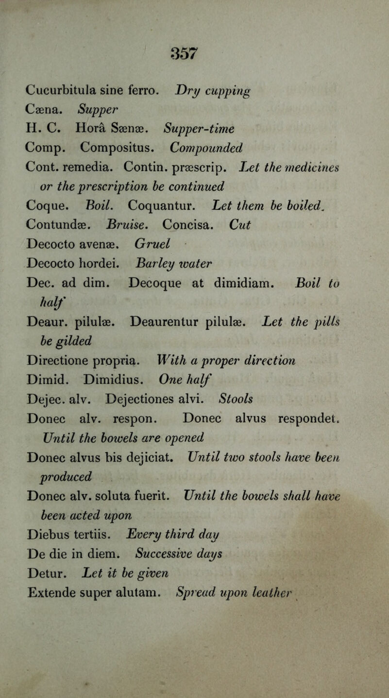 Cucurbitula sine ferro. Dry cupping Caena. Supper H. C. Hora Saenae. Supper-time Comp. Compositus. Compounded Cont. remedia. Contin. praescrip. Let the medicines or the prescription he continued Coque. Boil. Coquantur. Let them be boiled. Contundae. Bruise. Concisa. Cut Decocto a venae. Gruel Decocto hordei. Barley water Dec. ad dim. Decoque at dimidiam. Boil to half Deaur. pilulae. Deaurentur pilulae. Let the pills be gilded Directione propria. With a proper direction Dimid. Dimidius. One half Dejec. alv. Dejectiones alvi. Stools Donee alv. respon. Donee alvus respondet. Until the bowels are opened Donee alvus bis dejiciat. Until two stools have been produced Donee alv. soluta fuerit. Until the bowels shall have been acted upon Diebus tertiis. Every third day De die in diem. Successive days Detur. Let it be given Extende super alutam. Spread upon leather