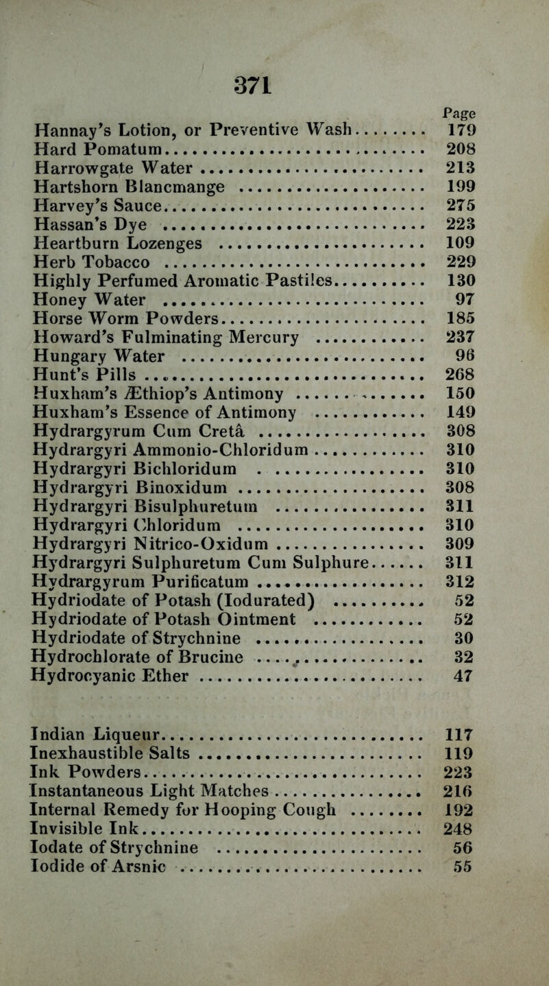 Page Hannay's Lotion, or Preventive Wash 179 Hard Pomatum 208 Harrow gate Water 213 Hartshorn Blancmange 199 Harvey's Sauce 275 Hassan’s Dye 223 Heartburn Lozenges 109 Herb Tobacco 229 Highly Perfumed Aromatic Pastiles 130 Honey Water 97 Horse Worm Powders 185 Howard's Fulminating Mercury 237 Hungary Water 96 Hunt's Pills .. 268 Huxham's iEthiop's Antimony 150 Huxham's Essence of Antimony 149 Hydrargyrum Cum Creta 308 Hydrargyri Ammonio-Chloridum 310 Hydrargyri Bichloridum . 310 Hydrargyri Binoxidum 308 Hydrargyri Bisulphuretum 311 Hydrargyri Chloridum 310 Hydrargyri Nitrico-Oxidum 309 Hydrargyri Sulphuretum Cum Sulphure 311 Hydrargyrum Purificatum 312 Hydriodate of Potash (Iodurated) 52 Hydriodate of Potash Ointment 52 Hydriodate of Strychnine 30 Hydrochlorate of Brucine ^ 32 Hydrocyanic Ether 47 Indian Liqueur 117 Inexhaustible Salts 119 Ink Powders 223 Instantaneous Light Matches 216 Internal Remedy for Hooping Cough 192 Invisible Ink 248 Iodate of Strychnine 56 Iodide of Arsnic 55